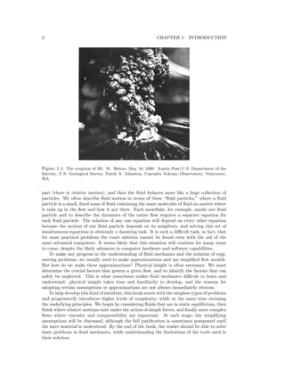 2 CHAPTER 1. INTRODUCTION
Figure 1.1: The eruption of Mt. St. Helens, May 18, 1980. Austin Post/U.S. Department of the
Interior, U.S. Geological Survey, David A. Johnston, Cascades Volcano Observatory, Vancouver,
WA.
part (there is relative motion), and then the ﬂuid behaves more like a huge collection of
particles. We often describe ﬂuid motion in terms of these “ﬂuid particles,” where a ﬂuid
particle is a small, ﬁxed mass of ﬂuid containing the same molecules of ﬂuid no matter where
it ends up in the ﬂow and how it got there. Each snowﬂake, for example, marks one ﬂuid
particle and to describe the dynamics of the entire ﬂow requires a separate equation for
each ﬂuid particle. The solution of any one equation will depend on every other equation
because the motion of one ﬂuid particle depends on its neighbors, and solving this set of
simultaneous equations is obviously a daunting task. It is such a diﬃcult task, in fact, that
for most practical problems the exact solution cannot be found even with the aid of the
most advanced computers. It seems likely that this situation will continue for many years
to come, despite the likely advances in computer hardware and software capabilities.
To make any progress in the understanding of ﬂuid mechanics and the solution of engi-
neering problems, we usually need to make approximations and use simpliﬁed ﬂow models.
But how do we make these approximations? Physical insight is often necessary. We must
determine the crucial factors that govern a given ﬂow, and to identify the factors that can
safely be neglected. This is what sometimes makes ﬂuid mechanics diﬃcult to learn and
understand: physical insight takes time and familiarity to develop, and the reasons for
adopting certain assumptions or approximations are not always immediately obvious.
To help develop this kind of intuition, this book starts with the simplest types of problems
and progressively introduces higher levels of complexity, while at the same time stressing
the underlying principles. We begin by considering ﬂuids that are in static equilibrium, then
ﬂuids where relative motions exist under the action of simple forces, and ﬁnally more complex
ﬂows where viscosity and compressibility are important. At each stage, the simplifying
assumptions will be discussed, although the full justiﬁcation is sometimes postponed until
the later material is understood. By the end of the book, the reader should be able to solve
basic problems in ﬂuid mechanics, while understanding the limitations of the tools used in
their solution.
 