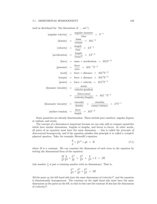 7.1. DIMENSIONAL HOMOGENEITY 129
used as shorthand for “the dimensions of .... are”).
[angular velocity] =
angular measure
time
= T−1
[density] =
mass
volume
= ML−3
[velocity] =
length
time
= LT−1
[acceleration] =
length
(time)2 = LT−2
[force] = mass × acceleration = MLT−2
[pressure] =
force
area
= ML−1
T−2
[work] = force × distance = ML2
T−2
[torque] = force × distance = ML2
T−2
[power] = force × velocity = ML2
T−3
[dynamic viscosity] =
stress
velocity-gradient
=
(force/area)
(velocity/length)
= ML−1
T−1
[kinematic viscosity] =
viscosity
density
=
viscosity
(mass/volume)
= L2
T−1
[surface tension] =
force
length
= MT−2
Some quantities are already dimensionless. These include pure numbers, angular degrees
or radians, and strain.
The concept of a dimension is important because we can only add or compare quantities
which have similar dimensions: lengths to lengths, and forces to forces. In other words,
all parts of an equation must have the same dimension — this is called the principle of
dimensional homogeneity, and if the equation satisﬁes this principle it is called a complete
physical equation. Take, for example, Bernoulli’s equation
p
ρ
+ 1
2 V 2
+ gh = B (7.1)
where B is a constant. We can examine the dimensions of each term in the equation by
writing the dimensional form of the equation:
M
L2
L
T2
×
L3
M
+
L2
T2
+
L
T2
× L = [B]
(the number 1
2 is just a counting number with no dimensions). That is,
L2
T2
+
L2
T2
+
L2
T2
= [B]
All the parts on the left hand side have the same dimensions of (velocity)2
, and the equation
is dimensionally homogeneous. The constant on the right hand side must have the same
dimensions as the parts on the left, so that in this case the constant B also has the dimensions
of (velocity)2
.
 