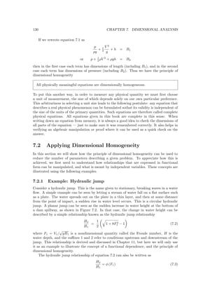 130 CHAPTER 7. DIMENSIONAL ANALYSIS
If we rewrote equation 7.1 as
p
ρg
+ 1
2
V 2
g
+ h = B1
or p + 1
2 ρV 2
+ ρgh = B2
then in the ﬁrst case each term has dimensions of length (including B1), and in the second
case each term has dimensions of pressure (including B2). Thus we have the principle of
dimensional homogeneity
All physically meaningful equations are dimensionally homogeneous.
To put this another way, in order to measure any physical quantity we must ﬁrst choose
a unit of measurement, the size of which depends solely on our own particular preference.
This arbitrariness in selecting a unit size leads to the following postulate: any equation that
describes a real physical phenomenon can be formulated sothat its validity is independent of
the size of the units of the primary quantities. Such equations are therefore called complete
physical equations. All equations given in this book are complete in this sense. When
writing down an equation from memory, it is always a good idea to check the dimensions of
all parts of the equation — just to make sure it was remembered correctly. It also helps in
verifying an algebraic manipulation or proof where it can be used as a quick check on the
answer.
7.2 Applying Dimensional Homogeneity
In this section we will show how the principle of dimensional homogeneity can be used to
reduce the number of parameters describing a given problem. To appreciate how this is
achieved, we ﬁrst need to understand how relationships that are expressed in functional
form can be manipulated, and what is meant by independent variables. These concepts are
illustrated using the following examples.
7.2.1 Example: Hydraulic jump
Consider a hydraulic jump. This is the name given to stationary, breaking waves in a water
ﬂow. A simple example can be seen by letting a stream of water fall on a ﬂat surface such
as a plate. The water spreads out on the plate in a thin layer, and then at some distance
from the point of impact, a sudden rise in water level occurs. This is a circular hydraulic
jump. A planar jump can be seen as the sudden increase in water height at the bottom of
a dam spillway, as shown in Figure 7.2. In that case, the change in water height can be
described by a simple relationship known as the hydraulic jump relationship
H2
H1
=
1
2
1 + 8F2
1 − 1 (7.2)
where F1 = V1/
√
gH1 is a nondimensional quantity called the Froude number, H is the
water depth, and the suﬃxes 1 and 2 refer to conditions upstream and downstream of the
jump. This relationship is derived and discussed in Chapter 11, but here we will only use
it as an example to illustrate the concept of a functional dependence, and the principle of
dimensional homogeneity.
The hydraulic jump relationship of equation 7.2 can also be written as
H2
H1
= φ (F1) (7.3)
 