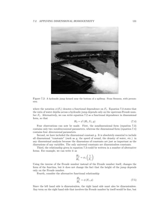 7.2. APPLYING DIMENSIONAL HOMOGENEITY 131
Figure 7.2: A hydraulic jump formed near the bottom of a spillway. From Siemens, with permis-
sion.
where the notation φ (F1) denotes a functional dependence on F1. Equation 7.3 states that
the ratio of water depths across a hydraulic jump depends only on the upstream Froude num-
ber F1. Alternatively, we can write equation 7.2 as a functional dependence in dimensional
form, so that
H2 = φ (H1, V1, g) (7.4)
Four observations can now be made. First, the nondimensional form (equation 7.3)
contains only two nondimensional parameters, whereas the dimensional form (equation 7.4)
contains four dimensional parameters.
Second, we have included the dimensional constant g. It is absolutely essential to include
all dimensional “constants” (such as g, the speed of sound, the density of water, etc.) in
any dimensional analysis because the dimensions of constants are just as important as the
dimensions of any variables. The only universal constants are dimensionless constants.
Third, the relationship given in equation 7.3 could be written in a number of alternative
forms. For example, we can write it as
H2
H1
= φ1
1
F1
Using the inverse of the Froude number instead of the Froude number itself, changes the
form of the function, but it does not change the fact that the height of the jump depends
only on the Froude number.
Fourth, consider the alternative functional relationship
H2
H1
= φ (F1, ρ) (7.5)
Since the left hand side is dimensionless, the right hand side must also be dimensionless.
Any term on the right hand side that involves the Froude number by itself would be ﬁne, but
 