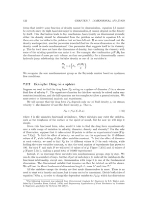 132 CHAPTER 7. DIMENSIONAL ANALYSIS
terms that involve some function of density cannot be dimensionless. equation 7.5 cannot
be correct; since the right hand side must be dimensionless, it cannot depend on the density
by itself. This observation leads to two conclusions, based purely on dimensional grounds:
either the density should be eliminated from the problem as stated in equation 7.5, or
there are other variables in the problem that we have left out. If we were convinced that the
density was important, another parameter is needed that has the same dimensions so that the
density could be made nondimensional. One parameter that suggests itself is the viscosity
µ. This by itself does not have the dimensions of density, but combining the viscosity with
some of the existing quantities can make it so. For example, the combination µ/V1H1 has
the dimensions of mass per unit volume, so that one possibility for a dimensionally correct
hydraulic jump relationship that includes density as one of the variables is
H2
H1
= φ F1,
ρV1H1
µ
We recognize the new nondimensional group as the Reynolds number based on upstream
ﬂow conditions.
7.2.2 Example: Drag on a sphere
Suppose we need to ﬁnd the drag force FD acting on a sphere of diameter D in a viscous
ﬂuid ﬂow of velocity V . The equations of motion for this ﬂow can only be solved under very
restricted conditions, and the full equations are too complex to allow a general solution. We
must resort to dimensional analysis, and experiment.
We will assume that the drag force FD depends only on the ﬂuid density ρ, the stream
velocity V , the diameter D and the ﬂuid viscosity µ. That is,
FD = f (ρ, V, D, µ) (7.6)
where f is the unknown functional dependence. Other variables may enter the problem,
such as the roughness of the surface or the speed of sound, but for now we will keep it
simple.
Given this functional form, what would it take to ﬁnd the drag force experimentally
over a wide range of variation in velocity, diameter, density and viscosity? For the sake
of illustration, suppose that it takes about 10 points to deﬁne an experimental curve [Fig-
ure 7.3(a)]. To ﬁnd the eﬀect of velocity, we need to run the experiment for 10 diﬀerent
values of V , while holding all the other variables constant. To ﬁnd the eﬀect of diameter
at each velocity, we need to ﬁnd FD for 10 diﬀerent values of D for each velocity, while
holding the other variables constant, so that the total number of experiments has grown to
100. For each V and each D we will need 10 values of of µ [Figure 7.3(b)] and 10 values of
ρ [Figure 7.3(c)], making a grand total of 10,000 experiments!
Instead, let us rearrange these variables into nondimensional groups, step by step. We
can do this in a number of ways, but the object of each step is to make all the variables in the
functional relationship, except one, dimensionless with respect to one of the fundamental
dimensions. The dimensional variable that remains can then be deleted, as will be shown.
We will use the three fundamental dimensions length L, mass M and time T.1
All the variables except the density are ﬁrst made dimensionless in mass. There is no
need to start with density and mass, but it turns out to be convenient. Divide both sides of
equation 7.6 by ρ, in order to change the dependent variable to FD/ρ, which has dimensions
1The following treatment was adapted from Dimensional Analysis for Engineers by E.S. Taylor, pub-
lished by Clarendon Press, Oxford (1974), and Engineering Applications of Fluid Mechanics by Hunsaker
& Rightmire, published by McGraw-Hill (1947).
 