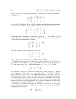 134 CHAPTER 7. DIMENSIONAL ANALYSIS
the exponents of the dimensions of each variable. The matrix of dimensions corresponding
to equation 7.6 is
FD ρ V D µ
M 1 1 0 0 1
L 1 −3 1 1 −1
T −2 0 −1 0 −1
Starting with the mass row, all the variables containing mass are made nondimensional in
mass, except the density, by dividing all the variables in that row by the density.
FD/ρ ρ V D µ/ρ
M 0 1 0 0 0
L 4 −3 1 1 2
T −2 0 −1 0 −1
This is the matrix of dimensions corresponding to equation 7.9. The density is the only
variable that still has a mass dimension and therefore it must be removed for equation 7.9
to be dimensionally homogeneous. Therefore
FD/ρ V D µ/ρ
M 0 0 0 0
L 4 1 1 2
T −2 −1 0 −1
The mass row is now empty, and we can delete it. So
FD/ρ V D µ/ρ
L 4 1 1 2
T −2 −1 0 −1
which is the matrix of dimensions corresponding to equation 7.10.
A similar procedure can be used to give all the remaining variables, except the velocity,
zero dimensions in time. Change FD/ρ to FD/ρV 2
, which has dimensions L4
T−2
/L2
T−2
=
L2
, and change µ/ρ to µ/ρV , which has dimensions L2
T−1
/LT−1
= [L]. Then
FD
ρV 2
= f3 V, D,
µ
ρV
Can this result be correct? It appears that the left hand side was divided by V 2
, whereas
on the right hand side only one term was changed, and it was divided by V . What is
really happening, though, is that we are making the quantities on the left and right hand
sides independent of time by using V (which contains time as a fundamental dimension)
in whatever way necessary. As long as the variables remain independent, that is, they
can be changed in ways that are diﬀerent from the way the other variables change, this is
a legitimate process and does not alter the basic functional dependence, although it will
change the function itself (see also Section 7.4, step 5(c)).
According to our previous arguments, we can delete V by virtue of the principle of
dimensional homogeneity (since a change in the unit of time measurement will aﬀect V but
no other variable), and we get
FD
ρV 2
= f3 D,
µ
ρV
 