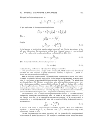 7.2. APPLYING DIMENSIONAL HOMOGENEITY 135
The matrix of dimensions reduces to
FD/ ρV 2
D µ/ (ρV )
L 2 1 1
A last application of the same reasoning leads to
FD
ρV 2D2
= f4 D,
µ
ρV D
= f4
µ
ρV D
That is
FD
ρV 2D2
= f5
ρV D
µ
Finally
FD
1
2 ρV 2 π
4 D2
= g
ρV D
µ
(7.11)
In the last step we included the nondimensional numbers 1
2 and π
4 in the denominator of the
left hand side, so that the denominator is of the form “dynamic pressure × cross-sectional
area.” For a sphere, the nondimensional drag coeﬃcient CD is deﬁned by
CD ≡
FD
1
2 ρV 2 π
4 D2
(7.12)
This allows us to write the functional dependence as
CD = g (Re) (7.13)
that is, the drag coeﬃcient is only a function of Reynolds number.
This process has achieved a major result: equation 7.6, which involves ﬁve dimensional
variables, has been simpliﬁed by purely dimensional reasoning to equation 7.13, which in-
volves only two nondimensional variables.
One of the many consequences is that experimental data can be correlated more easily
by means of equation 7.11 than equation 7.6. Using our earlier methodology, we would need
only 10 experiments rather than 10,000 to determine the drag behavior. The actual data
are shown in Figure 7.4. The data were obtained using spheres of diﬀerent sizes, over a very
wide velocity range, and for a number of diﬀerent ﬂuids. It applies to dust particles settling
in the atmosphere, bubbles rising in a glass of beer, droplets formed by a fuel injector, soccer
balls, and slow cannon balls (slow because compressibility eﬀects become important at high
speed and these were not taken into account). By using a nondimensional representation,
all these results can be collapsed onto a single curve described by equation 7.13.
We should note that, although our analysis reduced the number of variables from ﬁve
dimensional ones to two nondimensional ones, the answer is not unique: equation 7.11 is
not the only form that can be obtained by starting from equation 7.6. By operating with µ
instead of ρ, or by multiplying the left hand side of equation 7.11 by the Reynolds number,
we can also get
F
µV D
= g1
ρV D
µ
(7.14)
It is found that, except at very low Reynolds numbers, equation 7.11 is more useful than
equation 7.14, because F/1
2 ρV 2
(π
4 D2
) varies less than F/µV D in the practical range of the
independent variable ρV D/µ.
We see that more than one result is possible, and the choice of which nondimensional
groups to use is somewhat arbitrary. We usually try to choose groups which have some
 
