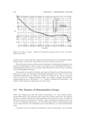 136 CHAPTER 7. DIMENSIONAL ANALYSIS
Figure 7.4: Drag of a sphere. Adapted from Schlichting Boundary Layer Theory, 7th edition,
McGraw-Hill, 1979.
meaning, that is, groups that have a physical interpretation such as the Reynolds number,
Froude number, and so forth. We will discuss this issue further in Section 7.6.
The ﬁrst formal treatment of this successive application of dimensional homogeneity was
given by E. Buckingham in 1892, in what became known as the “Buckingham Π theorem.”
Nondimensional parameters are sometimes called Π-products because of this connection
with the Buckingham Π theorem.
To summarize, the number of variables can always be reduced by non-dimensionalization.
Each time we make the functional relationship dimensionless with respect to one of the
fundamental dimensions, the number of variables is reduced by one. So we can expect
that, for a total of N variables (including “input” and “output” variables) the number of
nondimensional groups or Π-products = N− (number of fundamental dimensions). The
validity of this statement is discussed in the next section.
7.3 The Number of Dimensionless Groups
What is the validity of the rule “the number of Π-products = N− (the number of funda-
mental dimensions)”? It is relatively easy to show that it fails in some cases. For instance,
say that we needed to ﬁnd the functional dependence of the speed of sound a. It could be a
function of pressure p and density ρ. We have a total of 3 parameters, and if we choose M,
L and T as fundamental dimensions, our rule would suggest that no dimensionless groups
can be found. However, the combination ρa2
/p is dimensionless, so at least one Π-product
exists.
A universal rule can be found by examining the matrix of dimensions. For the sphere
 