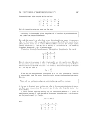 7.3. THE NUMBER OF DIMENSIONLESS GROUPS 137
drag example used in the previous section, we have
FD ρ V D µ
M 1 1 0 0 1
L 1 −3 1 1 −1
T −2 0 −1 0 −1
The rule that works every time is the one that says
The number of dimensionless groups is equal to the total number of parameters minus
the rank of the matrix of dimensions.
The rank of a matrix is the order of the largest determinant in the matrix with a nonzero
value (see Section A.1). By trying diﬀerent determinants of order 3 in the matrix for the
sphere problem, we can ﬁnd at least one determinant that is nonzero (for example, try the
columns headed by FD, ρ and V ) and so the rank of that matrix is 3. The number of
Π-products is therefore 5 − 3 = 2, as found earlier.
What about the speed of sound example? The matrix of dimensions for that case is
a p ρ
M 0 1 1
L 1 −1 −3
T −1 −2 0
There is only one determinant of order 3 that can ﬁt, and it is equal to zero. Therefore
the rank of the matrix cannot be equal to 3. Is it 2? Yes, because it is easy to ﬁnd one
determinant of order 2 which is nonzero. The number of dimensionless groups is therefore
3 − 2 = 1, and it is given by
Π1 =
ρa2
p
When only one nondimensional group exists, as in this case, it cannot be a function
of anything else, since that would naturally require another nondimensional parameter.
Therefore
When only one nondimensional group exists, that group must be a constant.
In the case of the sound speed problem, the value of the constant depends on the partic-
ular ﬂuid under consideration. For a perfect gas, it is the ratio of speciﬁc heats, γ (see
Section 11.4.4).
A similar problem regarding viscosity was ﬁrst considered in Section 1.6.3. There, we
noted that the viscosity of a gas depends on the average molecular speed ¯υ, the density ρ,
and the mean free path m. That is,
µ = ψ (¯υ, ρ, m)
Then
µ ¯υ ρ m
M 1 0 1 0
L −1 1 −3 1
T −1 −1 0 0
 