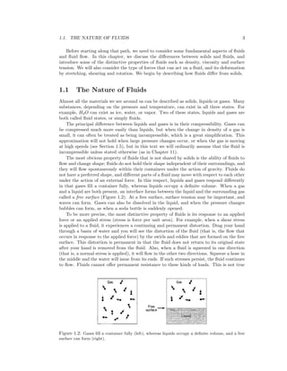 1.1. THE NATURE OF FLUIDS 3
Before starting along that path, we need to consider some fundamental aspects of ﬂuids
and ﬂuid ﬂow. In this chapter, we discuss the diﬀerences between solids and ﬂuids, and
introduce some of the distinctive properties of ﬂuids such as density, viscosity and surface
tension. We will also consider the type of forces that can act on a ﬂuid, and its deformation
by stretching, shearing and rotation. We begin by describing how ﬂuids diﬀer from solids.
1.1 The Nature of Fluids
Almost all the materials we see around us can be described as solids, liquids or gases. Many
substances, depending on the pressure and temperature, can exist in all three states. For
example, H2O can exist as ice, water, or vapor. Two of these states, liquids and gases are
both called ﬂuid states, or simply ﬂuids.
The principal diﬀerence between liquids and gases is in their compressibility. Gases can
be compressed much more easily than liquids, but when the change in density of a gas is
small, it can often be treated as being incompressible, which is a great simpliﬁcation. This
approximation will not hold when large pressure changes occur, or when the gas is moving
at high speeds (see Section 1.5), but in this text we will ordinarily assume that the ﬂuid is
incompressible unless stated otherwise (as in Chapter 11).
The most obvious property of ﬂuids that is not shared by solids is the ability of ﬂuids to
ﬂow and change shape; ﬂuids do not hold their shape independent of their surroundings, and
they will ﬂow spontaneously within their containers under the action of gravity. Fluids do
not have a preferred shape, and diﬀerent parts of a ﬂuid may move with respect to each other
under the action of an external force. In this respect, liquids and gases respond diﬀerently
in that gases ﬁll a container fully, whereas liquids occupy a deﬁnite volume. When a gas
and a liquid are both present, an interface forms between the liquid and the surrounding gas
called a free surface (Figure 1.2). At a free surface, surface tension may be important, and
waves can form. Gases can also be dissolved in the liquid, and when the pressure changes
bubbles can form, as when a soda bottle is suddenly opened.
To be more precise, the most distinctive property of ﬂuids is its response to an applied
force or an applied stress (stress is force per unit area). For example, when a shear stress
is applied to a ﬂuid, it experiences a continuing and permanent distortion. Drag your hand
through a basin of water and you will see the distortion of the ﬂuid (that is, the ﬂow that
occurs in response to the applied force) by the swirls and eddies that are formed on the free
surface. This distortion is permanent in that the ﬂuid does not return to its original state
after your hand is removed from the ﬂuid. Also, when a ﬂuid is squeezed in one direction
(that is, a normal stress is applied), it will ﬂow in the other two directions. Squeeze a hose in
the middle and the water will issue from its ends. If such stresses persist, the ﬂuid continues
to ﬂow. Fluids cannot oﬀer permanent resistance to these kinds of loads. This is not true
Figure 1.2: Gases ﬁll a container fully (left), whereas liquids occupy a deﬁnite volume, and a free
surface can form (right).
 