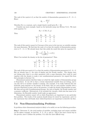 138 CHAPTER 7. DIMENSIONAL ANALYSIS
The rank of the matrix is 3, so that the number of dimensionless parameters is N − 3 = 1.
Hence
Π1 =
ρ m ¯υ
µ
Therefore Π1 is a constant, and a simple kinetic model gives Π1 = 5π
32 .
Consider one more example, based on the hydraulic jump (see Section 7.2.1). We start
with equation 7.4
H2 = φ (H1, V1, g)
Then
H2 H1 V1 g
M 0 0 0 0
L 1 1 1 1
T 0 0 −1 −2
The rank of this matrix cannot be 3 because of the zeros in the top row; no variable contains
the mass dimension. We ﬁnd that the rank is 2 so that the number of dimensionless param-
eters is N − 2 = 2. We already know that this yields the result ﬁrst given by equation 7.3
H2
H1
= φ
V1
√
gH1
= φ (F1)
What if we include the density in the list of parameters? Then
H2 H1 V1 g ρ
M 0 0 0 0 1
L 1 1 1 1 −3
T 0 0 −1 −2 0
The rank of this new matrix is 3, so that the number of dimensionless parameters is 5−3 = 2.
But we already have 2: the ratio of depths and the Froude number. The density does
not belong since there is no other parameter with a mass dimension that could be used
together with the density to make a new nondimensional parameter (we argued this from
ﬁrst principles in Section 7.2).
Dimensional analysis therefore helps us to ﬁnd the right number of dimensionless groups
or Π-products. It can tell us that a certain dimensional variable does not belong, and it
can also tell us if another variable is missing. For example, if we really believed that the
hydraulic jump depends on the density of the ﬂuid, then we need another variable with a
non-zero dimension in mass, such as the pressure, to make the density dimensionless in mass.
We then end up with 3 nondimensional groups: the ratio of depths, the Froude number and
a pressure coeﬃcient. Alternatively, if we included the viscosity, which also has mass in its
dimensions, the Reynolds number would make an appearance.
Dimensional analysis cannot tell us which Π-products are important in any particular
ﬂow problem. The results of the analysis should always be tested by experiment, and it is
the experiment that will ﬁnally show which Π-products are important to describe the ﬂow.
7.4 Non-Dimensionalizing Problems
In problems where dimensional analysis is likely to be useful, we use the following procedure.
Step 1: Determine N, the total number of variables, including input and output variables
(in the sphere example, we had ﬁve: F, V , D, µ, and ρ). This is the most crucial step in
the process, since it deﬁnes the problem. It is also the most diﬃcult step.
 