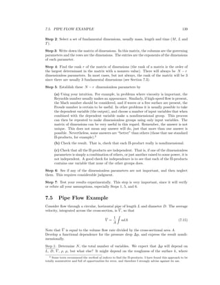 7.5. PIPE FLOW EXAMPLE 139
Step 2: Select a set of fundamental dimensions, usually mass, length and time (M, L and
T).
Step 3: Write down the matrix of dimensions. In this matrix, the columns are the governing
parameters and the rows are the dimensions. The entries are the exponents of the dimensions
of each parameter.
Step 4: Find the rank r of the matrix of dimensions (the rank of a matrix is the order of
the largest determinant in the matrix with a nonzero value). There will always be N − r
dimensionless parameters. In most cases, but not always, the rank of the matrix will be 3
since there are usually 3 fundamental dimensions (see Section 7.3).
Step 5: Establish these N − r dimensionless parameters by
(a) Using your intuition. For example, in problems where viscosity is important, the
Reynolds number usually makes an appearance. Similarly, if high-speed ﬂow is present,
the Mach number should be considered, and if waves or a free surface are present, the
Froude number is certain to be useful. In other problems it is usually possible to take
the dependent variable (the output), and choose a number of input variables that when
combined with the dependent variable make a nondimensional group. This process
can then be repeated to make dimensionless groups using only input variables. The
matrix of dimensions can be very useful in this regard. Remember, the answer is not
unique. This does not mean any answer will do, just that more than one answer is
possible. Nevertheless, some answers are “better” than others (those that use standard
Π-products, for example).2
(b) Check the result. That is, check that each Π-product really is nondimensional.
(c) Check that all the Π-products are independent. That is, if one of the dimensionless
parameters is simply a combination of others, or just another raised to some power, it is
not independent. A good check for independence is to see that each of the Π-products
contains one variable that none of the other groups does.
Step 6: See if any of the dimensionless parameters are not important, and then neglect
them. This requires considerable judgment.
Step 7: Test your results experimentally. This step is very important, since it will verify
or refute all your assumptions, especially Steps 1, 5, and 6.
7.5 Pipe Flow Example
Consider ﬂow through a circular, horizontal pipe of length L and diameter D. The average
velocity, integrated across the cross-section, is V , so that
V =
1
A
udA (7.15)
Note that V is equal to the volume ﬂow rate divided by the cross-sectional area A.
Develop a functional dependence for the pressure drop ∆p, and express the result nondi-
mensionally.
Step 1: Determine N, the total number of variables. We expect that ∆p will depend on
L, D, V , ρ, µ, but what else? It might depend on the roughness of the surface k, where
2 Some texts recommend the method of indices to ﬁnd the Π-products. I have found this approach to be
totally nonintuitive and full of opportunities for error, and therefore I strongly advise against its use.
 