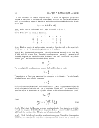 140 CHAPTER 7. DIMENSIONAL ANALYSIS
k is some measure of the average roughness height. It should not depend on gravity since
the pipe is horizontal. It might depend on the speed of sound, but if the Mach number is
small we can probably neglect it. Let’s start with the minimum number of variables so that
N = 7, and
∆p = φ1 L, D, V , ρ, µ, k
Step 2: Select a set of fundamental units. Here, we choose M, L and T.
Step 3: Write down the matrix of dimensions.
F ρ V D k L µ
M 1 1 0 0 0 0 1
L 1 −3 1 1 1 1 −1
T −2 0 −1 0 0 0 −1
Step 4: Find the number of nondimensional parameters. Since the rank of the matrix is 3,
we will have N − 3 = 4 dimensionless parameters or Π-products.
Step 5a: Pick dimensionless parameters. According to Step 4, we need to ﬁnd four. Let
us start with the pressure drop. To make it nondimensional , we need a combination of
the other variables that has the dimension of pressure. One likely candidate is the dynamic
pressure 1
2 ρV
2
. The ﬁrst nondimensional group becomes
Π1 =
∆p
1
2 ρV
2
The second possible nondimensional group is the length-to-diameter ratio
Π2 =
L
D
This ratio tells us if the pipe is short or long, compared to its diameter. The third nondi-
mensional group is the relative roughness
Π3 =
k
D
which is more meaningful than k/L since a large value of k/D can be interpreted immediately
as indicating a severe blockage eﬀect due to roughness. What is left? The viscosity has not
been used so far, so we can use the Reynolds number as the fourth nondimensional group
Π4 =
ρV L
µ
Finally
∆p
1
2 ρV
2 = φ1
ρV D
µ
,
L
D
,
k
D
(7.16)
Step 5b: Check that the Π-groups are really nondimensional . Here, this step is straight-
forward: we recognize the left hand side of equation 7.16 as a pressure coeﬃcient, and the
right hand side contains ratios of lengths and a Reynolds number.
Step 5c: Check the independence of the nondimensional groups. None of the dimensionless
parameters we found can be formed by a combination of the others, and of them is just
 