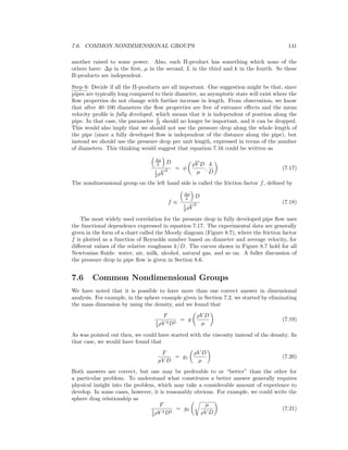 7.6. COMMON NONDIMENSIONAL GROUPS 141
another raised to some power. Also, each Π-product has something which none of the
others have: ∆p in the ﬁrst, µ in the second, L in the third and k in the fourth. So these
Π-products are independent.
Step 6: Decide if all the Π-products are all important. One suggestion might be that, since
pipes are typically long compared to their diameter, an asymptotic state will exist where the
ﬂow properties do not change with further increase in length. From observation, we know
that after 40–100 diameters the ﬂow properties are free of entrance eﬀects and the mean
velocity proﬁle is fully developed, which means that it is independent of position along the
pipe. In that case, the parameter L
D should no longer be important, and it can be dropped.
This would also imply that we should not use the pressure drop along the whole length of
the pipe (since a fully developed ﬂow is independent of the distance along the pipe), but
instead we should use the pressure drop per unit length, expressed in terms of the number
of diameters. This thinking would suggest that equation 7.16 could be written as
∆p
L D
1
2 ρV
2 = φ
ρV D
µ
,
k
D
(7.17)
The nondimensional group on the left hand side is called the friction factor f, deﬁned by
f ≡
∆p
L D
1
2 ρV
2 (7.18)
The most widely used correlation for the pressure drop in fully developed pipe ﬂow uses
the functional dependence expressed in equation 7.17. The experimental data are generally
given in the form of a chart called the Moody diagram (Figure 8.7), where the friction factor
f is plotted as a function of Reynolds number based on diameter and average velocity, for
diﬀerent values of the relative roughness k/D. The curves shown in Figure 8.7 hold for all
Newtonian ﬂuids: water, air, milk, alcohol, natural gas, and so on. A fuller discussion of
the pressure drop in pipe ﬂow is given in Section 8.6.
7.6 Common Nondimensional Groups
We have noted that it is possible to have more than one correct answer in dimensional
analysis. For example, in the sphere example given in Section 7.2, we started by eliminating
the mass dimension by using the density, and we found that
F
1
2 ρV 2D2
= g
ρV D
µ
(7.19)
As was pointed out then, we could have started with the viscosity instead of the density. In
that case, we would have found that
F
µV D
= g1
ρV D
µ
(7.20)
Both answers are correct, but one may be preferable to or “better” than the other for
a particular problem. To understand what constitutes a better answer generally requires
physical insight into the problem, which may take a considerable amount of experience to
develop. In some cases, however, it is reasonably obvious. For example, we could write the
sphere drag relationship as
F
1
2 ρV 2D2
= g3
µ
ρV D
(7.21)
 