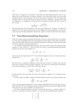 142 CHAPTER 7. DIMENSIONAL ANALYSIS
This does not change its “correctness” (both sides are still nondimensional), but we rec-
ognize the second Π-product as being a mutation of the Reynolds number, and we would
probably choose to write equation 7.21 in the form given in equation 7.19. We might also
recognize that it is the frontal area that governs the drag. Therefore, equation 7.19 could
be “improved” by changing the left hand side to include the frontal area π
4 D2
instead of
D2
, so that
F
1
2 ρV 2 π
4 D2
= g4
ρV D
µ
The left hand side of this equation is now the drag coeﬃcient for a sphere, as deﬁned by
equation 7.12. By using the frontal area in the deﬁnition of drag coeﬃcients, we can more
easily compare the drag coeﬃcients obtained for a sphere to those obtained for other shapes.
7.7 Non-Dimensionalizing Equations
There are a large number of possible Π-products, but only a rather limited set is in common
use. The most compelling reason for the popularity of this subset is that these parameters,
such as the Reynolds number and the nondimensional force coeﬃcients, often come naturally
out of the equations of motion themselves.
For example, consider Bernoulli’s equation. If at some point we know the reference static
pressure p∞ and velocity V∞, then we could use them to non-dimensionalize Bernoulli’s
equation. If we start with equation 7.1
p
ρ
+ 1
2 V 2
+ gh = B
each term has the dimensions of V 2
. If we divide through by 1
2 V 2
∞, we obtain the dimen-
sionless form
p
1
2 ρV 2
∞
+
V 2
V 2
∞
+
gh
1
2 V 2
∞
= B3
The ﬁrst term is a pressure coeﬃcient of some sort, the second is a velocity ratio, and the
third term contains a Froude number (squared). We can go one step further and subtract
the constant quantity p∞/1
2 ρV 2
∞ from both sides, giving
(p − p∞)
1
2 ρV 2
∞
+
V
V∞
2
+
gh
1
2 V 2
∞
= B4
so that the ﬁrst term now takes the form of the pressure coeﬃcient Cp as deﬁned in Sec-
tion 4.3.1.
To take another example, consider the Navier-Stokes equation for constant density ﬂow
ρ
DV
Dt
= − p + ρg + µ 2
V
This is the momentum equation for a viscous ﬂuid in diﬀerential form (see Section 5.3, equa-
tion 5.19). Here, 2
is the Laplacian operator which represents a second order diﬀerentiation
with respect to the space variables (see Section A.6).
If at some reference position in the ﬂow we know the pressure p∞ and the velocity V∞,
and if we can identify a reference length L, we can form the nondimensional variables
x = x/L
y = y/L
z = z/L
 