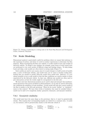 144 CHAPTER 7. DIMENSIONAL ANALYSIS
Figure 7.5: Testing a model ship in a towing tank at the Naval Ship Research and Development
Center, Carderock, Maryland.
7.8 Scale Modeling
Dimensional analysis is particularly useful for problems where we cannot ﬁnd solutions to
the equations of motion, and where we need to conduct experiments to determine the ﬂow
behavior. When investigating the ﬂow over vehicles, it is often useful to test scale models of
full-scale vehicles. To design a new airplane, for example, many hours of wind tunnel tests
are performed to test scale models of diﬀerent wings and fuselage shapes. To help design
boats and ships, scale models are often tested in towing tanks (Figure 7.5).
Scale models are used to save money since it is much cheaper to build a series of models
than a series of full-scale vehicles, and model tests can be used to develop scaling laws.
Scaling laws are needed to predict full-scale results from model tests. However, it is not
always possible to test a scale model so that the ﬂow conditions are exactly similar to those
experienced by the full-scale vehicle. In that case, diﬀerent size models are often used to
give information on how the results might be extrapolated to the full scale.
We have seen how dimensional analysis can be used to ﬁnd and interpret the nondimen-
sional parameters that govern problems in ﬂuid mechanics. It can also be used to determine
the conditions for similarity in scale modeling. A scale model will only give correct results if
the ﬂow is similar to the full scale prototype. What do the words “similar” or “similarity”
mean in this context? We have three levels of similarity that must be satisﬁed before a
model can be said to be completely similar: geometric, kinematic, and dynamic similarity.
7.8.1 Geometric similarity
The model must have the same shape as the prototype, that is, it must be geometrically
similar. This requires that corresponding lengths are related by a constant ratio. A model
car, for instance, will be geometrically similar to the full-scale vehicle if
(length)m
(length)p
=
(width)m
(width)p
=
(height)m
(height)p
= rg (7.24)
 