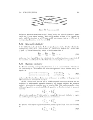7.8. SCALE MODELING 145
Figure 7.6: Flow over an airfoil.
and so on, where the subscripts m and p denote model and full-scale prototype, respec-
tively, and rg is the scaling constant. When buying a model airplane kit, for example, the
model might be advertised as a 1/72-scale model, which means that rg = 1/72, and all
corresponding dimensions are in the ratio 1:72.
7.8.2 Kinematic similarity
A ﬂow ﬁeld is kinematically similar if, at corresponding points in the ﬂow, the velocities (at
corresponding times) are in a constant ratio, rk. For example, the ﬂow over a model airfoil
(Figure 7.6) will be kinematically similar to the full-scale airfoil if
V1m
V1p
=
V2m
V2p
=
V3m
V3p
= rk (7.25)
and so on, where Vm and Vp are the velocities in the model and prototype. respectively. If
this condition is satisﬁed, the two ﬂow ﬁelds will have exactly the same appearance.
7.8.3 Dynamic similarity
For dynamic similarity, corresponding forces need to be in a constant ratio. For instance,
the forces acting on a ﬂuid element are those due to pressure, viscous stresses, gravity and
inertia. So
(force due to viscous stresse)m
(force due to viscous stresses)p
=
(inertia force)m
(inertia force)p
= rd (7.26)
and so on for the other forces. In this case, all forces are in model are in the proper ratio
when compared to the full scale prototype.
We see that to make the ﬂow over a model completely similar to the ﬂow over the
prototype, we need to satisfy geometric, kinematic, and dynamic similarity. For geometric
similarity we require the condition given in equation 7.24. This condition can be written
with model quantities on one side and full scale quantities on the other, so that, for geometric
similarity
L
W m
=
L
W p
(7.27)
where L is the length, and W is the width, for example. For kinematic similarity we require
the condition given in equation 7.25, which can be written as
V1
V2 m
=
V1
V2 p
(7.28)
For dynamic similarity we require the condition given in equation 7.26, which can be written
as
Fi
Fv m
=
Fi
Fv p
(7.29)
 