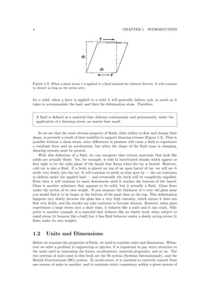 4 CHAPTER 1. INTRODUCTION
Figure 1.3: When a shear stress τ is applied to a ﬂuid element the element distorts. It will continue
to distort as long as the stress acts.
for a solid; when a force is applied to a solid it will generally deform only as much as it
takes to accommodate the load, and then the deformation stops. Therefore,
A ﬂuid is deﬁned as a material that deforms continuously and permanently under the
application of a shearing stress, no matter how small.
So we see that the most obvious property of ﬂuids, their ability to ﬂow and change their
shape, is precisely a result of their inability to support shearing stresses (Figure 1.3). Flow is
possible without a shear stress, since diﬀerences in pressure will cause a ﬂuid to experience
a resultant force and an acceleration, but when the shape of the ﬂuid mass is changing,
shearing stresses must be present.
With this deﬁnition of a ﬂuid, we can recognize that certain materials that look like
solids are actually ﬂuids. Tar, for example, is sold in barrel-sized chunks which appear at
ﬁrst sight to be the solid phase of the liquid that forms when the tar is heated. However,
cold tar is also a ﬂuid. If a brick is placed on top of an open barrel of tar, we will see it
settle very slowly into the tar. It will continue to settle as time goes by — the tar continues
to deform under the applied load — and eventually the brick will be completely engulfed.
Even then it will continue to move downwards until it reaches the bottom of the barrel.
Glass is another substance that appears to be solid, but is actually a ﬂuid. Glass ﬂows
under the action of its own weight. If you measure the thickness of a very old glass pane
you would ﬁnd it to be larger at the bottom of the pane than at the top. This deformation
happens very slowly because the glass has a very high viscosity, which means it does not
ﬂow very freely, and the results can take centuries to become obvious. However, when glass
experiences a large stress over a short time, it behaves like a solid and it can crack. Silly
putty is another example of a material that behaves like an elastic body when subject to
rapid stress (it bounces like a ball) but it has ﬂuid behavior under a slowly acting stress (it
ﬂows under its own weight).
1.2 Units and Dimensions
Before we examine the properties of ﬂuids, we need to consider units and dimensions. When-
ever we solve a problem in engineering or physics, it is important to pay strict attention to
the units used in expressing the forces, accelerations, material properties, and so on. The
two systems of units used in this book are the SI system (Syst`eme Internationale), and the
British Gravitational (BG) system. To avoid errors, it is essential to correctly convert from
one system of units to another, and to maintain strict consistency within a given system of
 