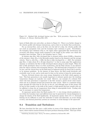 8.4. TRANSITION AND TURBULENCE 149
Figure 8.1: Idealized fully developed laminar pipe ﬂow. With permission, Engineering Fluid
Mechanics, A. Mironer, MacGraw-Hill, 1979.
layers of ﬂuids slide over each other, as shown in Figure 8.1. There is no further change in
the velocity proﬁle with distance downstream, and so there is no further ﬂow acceleration.
For an external ﬂow, such as the ﬂow over the hull of a ship, the velocity proﬁle will
not reach an asymptotic state and the boundary layer continues to grow. Nevertheless,
the boundary layer thickness (that is, the region where appreciable ﬂow deceleration has
occurred) will always remain small compared to the length of the surface over which the
boundary layer develops. That is, the boundary layer is “thin.”
In laminar pipe ﬂow, fully developed ﬂow is attained within about 0.03ReD diameters
of the entrance, where ReD is the Reynolds number based on the diameter and the average
velocity. That is, with ReD = 1000, the ﬂow is fully developed for x > 30D. For turbulent
pipe ﬂow, it takes about 25 to 40 pipe diameters,1
so that in many pipe ﬂow applications
(laminar or turbulent) the ﬂow is fully developed almost along its entire length. When the
ﬂow is fully developed, there is no ﬂow acceleration, and the ﬂuid velocity at any distance
from the wall is constant with streamwise distance. The left-hand side of equation 8.1 must
be zero, and the viscous force on the ﬂuid must be balanced exactly by forces due to gravity,
or by pressure gradients. In the absence of these forces, the ﬂuid would decelerate and
eventually come to rest, and so work must be done on the system to keep the motion going.
Viscous, frictional stresses also cause energy dissipation in the ﬂuid, which appears as
heat. This heat generation is not usually important at subsonic speeds since the resulting
temperature changes are typically very small. However, one example of a subsonic ﬂow
where this heat generation is important is the ﬂow around a closed circuit wind tunnel,
where the air is pumped around and around the same circuit. There is a continual energy
input through the work done by the fan on the air, and although some of this energy will
be lost by heat transfer to the walls of the tunnel, at high speeds this heat transfer may not
be suﬃcient to keep the air temperature from rising to unacceptable levels. Cooling coils
may be necessary to control the temperature.
At supersonic speeds where the Mach number M > 1, very strong velocity gradients oc-
cur within the boundary layer and suﬃcient heat may be generated by viscous dissipation to
change the density of the ﬂuid signiﬁcantly. At hypersonic speeds, where M 1, frictional
heating can be suﬃcient to cause the molecules to ionize and dissociate, as occurs during
re-entry, and thermal protection systems are necessary to avoid damage to the spacecraft.
8.4 Transition and Turbulence
We have described the ﬂow near a solid surface in terms of the slipping of adjacent ﬂuid
layers, where relative motion between the layers produces shearing stresses. This type of ﬂow
1Schlichting Boundary Layer Theory, 7th edition, published by McGraw-Hill, 1979.
 