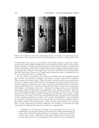 150 CHAPTER 8. VISCOUS INTERNAL FLOWS
Figure 8.2: Transition in water ﬂow issuing from a faucet: (a) laminar, (b) transitional, and (c)
turbulent ﬂow. With permission, Engineering Fluid Mechanics, A. Mironer, MacGraw-Hill, 1979.
is called laminar ﬂow, and it is seen whenever the Reynolds number is small (here “small”
means less than about 1000 to 10,000 based on the freestream velocity and the characteristic
length of the ﬂow). At higher Reynolds numbers, the ﬂow changes its nature, and instead of
smooth, well-ordered, laminar ﬂow, irregular eddying motions appear indicating the presence
of turbulent ﬂow. Because of the high degree of activity associated with turbulent eddies
and their ﬂuctuating velocities, the viscous energy dissipation inside a turbulent ﬂow can
be very much greater than in a laminar ﬂow.
We can observe this transition from laminar to turbulent ﬂow by examining the ﬂow
from a faucet. If the faucet is turned on very slowly, a smooth, orderly ﬂow is observed.
This is laminar ﬂow [Figure 8.2(a)]. When the faucet is opened a little more, perturbations
will start to appear in the surface of the jet. Occasionally, the whole of the jet takes on an
irregular appearance, and then it may revert to its laminar state [Figure 8.2(b)]. If the faucet
is now opened fully, the jet will become fully turbulent [Figure 8.2(c)] and its appearance
will change in a seemingly random way. Although its average motion is in one direction
(downward), within the ﬂow there are irregularities in the velocity everywhere. Have you
ever watched cigarette smoke rise smoothly for a short distance, then burst into a seemingly
chaotic ﬂow? This is another example of transition and turbulence. For example, a smoke
particle would, on average, move in the principal ﬂow direction (upward) but it would jitter
as well, sometimes moving to one side, or up, or down. Turbulent ﬂow, while proceeding
on average in a particular direction, like laminar ﬂow, has the added complexity of three-
dimensional random velocity ﬂuctuations. These random motions help to mix turbulent
ﬂows, so that temperature and velocity diﬀerences, for example, are smoothed out much
more quickly in turbulent ﬂow than they would be in a laminar ﬂow.
Turbulence, or the presence of eddies in a moving ﬂuid, gives rise to the
twofold eﬀect of a pronounced mixing of the ﬂuid and a subsequent dissipation of
energy. Like solid friction, ﬂuid turbulence is sometimes a blessing to mankind,
and sometimes a curse. Without the mixing which eddies produce, both the water
in boiler tubes and the air surrounding the earth would be very poor distributors
 