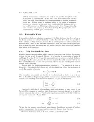 8.5. POISEUILLE FLOW 151
of heat; steam engines would prove too costly to run, and the atmosphere would
be incapable of supporting life. On the other hand, dust storms would not then
occur, nor would rivers transport their tremendous loads of silt from the foothills
to the sea. Without means of producing eddies in the process of propulsion,
moreover, a swimmer—or an ocean liner—could make little headway, just as a
car would remain at rest if friction provided no tractive force. Yet, paradoxically,
were turbulence not produced by the motion of a body through a ﬂuid, the process
of streamlining would be quite unnecessary.2
8.5 Poiseuille Flow
It is possible to ﬁnd exact solutions to equation 8.1 for fully developed pipe ﬂow, as long as
the ﬂow is laminar and not turbulent (this is called Poiseuille ﬂow). It is also possible to
ﬁnd a solution for fully developed, laminar ﬂow in a rectangular duct (this is called plane
Poiseuille ﬂow). Here, we will derive the solutions for these two cases from ﬁrst principles,
starting with duct ﬂow. The results are very similar, and they diﬀer only in the constants
that appear in the equations.
8.5.1 Fully developed duct ﬂow
Consider laminar, two-dimensional, steady, constant density duct ﬂow, far from the entrance,
so that the ﬂow is fully developed. The duct is rectangular in cross-section, of width W
and height D so that W >> D, and it is horizontal, so we do not need to include the forces
due to gravity. For a duct, laminar ﬂow requires that the Reynolds number V D/ν is less
than about 2000, where V is the average velocity. We can ﬁnd the velocity proﬁle and the
friction factor, as follows.
We start with the Navier-Stokes equation (equation 8.1). The notation is as given in
Figure 8.3. For negligible body forces and fully developed ﬂow (where the acceleration is
zero), this equation reduces to
0 = −
1
ρ
p + ν 2
V (8.2)
The streamlines are parallel, and the ﬂow is two-dimensional, so that v = w = 0, and
V = ui. In addition, the pressure gradient is constant across any cross-section of the duct,
so that it can only vary in the streamwise direction, p = p(x). It follows that
1
ρ
dp
dx
= ν
d2
u
dy2
(8.3)
Equation 8.3 holds for all fully developed ﬂows in the absence of body forces. It can
be solved by separation of variables, since the pressure term only depends on x, and the
viscous term only depends on y. Therefore the equation can only be satisﬁed if both terms
are equal to a constant, −K, say. Hence
dp
dx
= −K (8.4)
and µ
d2
u
dy2
= −K (8.5)
We see that the pressure varies linearly with distance. In addition, we expect K to be a
positive constant since the pressure must decrease with distance along the duct.
2Elementary Mechanics of Fluids, by H. Rouse, published by Dover Edition, 1978.
 