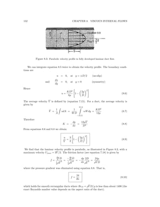 152 CHAPTER 8. VISCOUS INTERNAL FLOWS
Figure 8.3: Parabolic velocity proﬁle in fully developed laminar duct ﬂow.
We can integrate equation 8.5 twice to obtain the velocity proﬁle. The boundary condi-
tions are
u = 0, at y = ±D/2 (no-slip)
and
du
dy
= 0, at y = 0 (symmetry)
Hence
u =
KD2
8µ
1 −
2y
D
2
(8.6)
The average velocity V is deﬁned by (equation 7.15). For a duct, the average velocity is
given by
V =
1
A
udA =
1
WD
D/2
−D/2
u Wdy =
KD2
12µ
(8.7)
Therefore
K = −
dp
dx
=
12µV
D2
(8.8)
From equations 8.6 and 8.8 we obtain
u
V
=
3
2
1 −
2y
D
2
(8.9)
We ﬁnd that the laminar velocity proﬁle is parabolic, as illustrated in Figure 8.3, with a
maximum velocity Umax = 3V /2. The friction factor (see equation 7.18) is given by
f =
∆p
L D
1
2 ρV
2 =
−dp
dx D
1
2 ρV
2 = −
dp
dx
2D
ρV
2 =
24µ
ρV D
where the pressure gradient was eliminated using equation 8.8. That is,
f =
24
Re
(8.10)
which holds for smooth rectangular ducts where ReD = ρV D/µ is less than about 1400 (the
exact Reynolds number value depends on the aspect ratio of the duct).
 