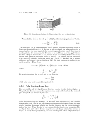 8.5. POISEUILLE FLOW 153
Figure 8.4: Integral control volume for fully developed ﬂow in a rectangular duct.
We can ﬁnd the stress at the wall (y = −D/2) by diﬀerentiating equation 8.6. That is,
τw = µ
∂u
∂y w
= −
D
2
dp
dx
(8.11)
The same result can be obtained using a control volume. Consider the control volume of
length dx shown in Figure 8.4. If the ﬂow is fully developed, the inﬂux and outﬂux of
momentum have the same magnitude but opposite sign and so they cancel. Since there is
no change in the ﬂow momentum, the ﬂow must be in equilibrium under the applied forces:
the force acting on the ﬂuid due to the pressure drop is balanced by the force due to the
viscous stress acting on the interior surface of the duct. The pressure over the inﬂow area
is p − (dp/dx)dx
2 , and over the outﬂow area it is p + (dp/dx)dx
2 . The force due to pressure
diﬀerences acts over the cross-sectional area WD. The shear stress on the surface τw acts
on the area 2 (w + D) dx. Hence
0 = p + 1
2 dp wD − p − 1
2 dp wD + 2τw (w + D) dx
and so
dp
dx
= − 2τw
(w + D)
wD
For a two-dimensional ﬂow w D, and we can show that
τw = −
D
2
dp
dx
which is the same result obtained in equation 8.11.
8.5.2 Fully developed pipe ﬂow
Here we consider fully developed laminar ﬂow in a smooth, circular, horizontal pipe. In
Chapter 7, this ﬂow was examined using dimensional analysis (Section 7.5). For a smooth
pipe of length L and diameter D, we found
∆p
1
2 ρ ¯V 2
= φ1
ρ ¯V D
µ
,
L
D
where the pressure drop over the length L is ∆p, and V is the average velocity over the cross-
section of the pipe. That is, the non-dimensional pressure drop depends on the Reynolds
number based on the average velocity and the pipe diameter, and the length-to-diameter
ratio of the pipe. When the pipe is long compared to its diameter, an asymptotic, fully
developed state exists where the ﬂow properties do not change with further increase in
length. As in fully developed duct ﬂow, the mean velocity proﬁle is then independent of the
 
