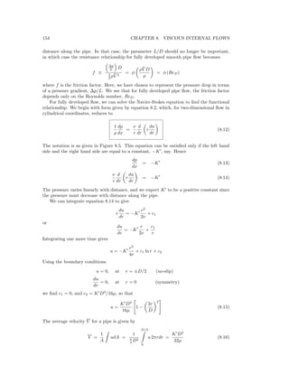 154 CHAPTER 8. VISCOUS INTERNAL FLOWS
distance along the pipe. In that case, the parameter L/D should no longer be important,
in which case the resistance relationship for fully developed smooth pipe ﬂow becomes
f ≡
∆p
L D
1
2 ρ ¯V 2
= φ
ρ ¯V D
µ
= φ (ReD)
where f is the friction factor. Here, we have chosen to represent the pressure drop in terms
of a pressure gradient, ∆p/L. We see that for fully developed pipe ﬂow, the friction factor
depends only on the Reynolds number, ReD.
For fully developed ﬂow, we can solve the Navier-Stokes equation to ﬁnd the functional
relationship. We begin with form given by equation 8.2, which, for two-dimensional ﬂow in
cylindrical coordinates, reduces to
1
ρ
dp
dx
=
ν
r
d
dr
r
du
dr
(8.12)
The notation is as given in Figure 8.5. This equation can be satisﬁed only if the left hand
side and the right hand side are equal to a constant, −K , say. Hence
dp
dx
= −K (8.13)
ν
r
d
dr
r
du
dr
= −K (8.14)
The pressure varies linearly with distance, and we expect K to be a positive constant since
the pressure must decrease with distance along the pipe.
We can integrate equation 8.14 to give
r
du
dr
= −K
r2
2ν
+ c1
or
du
dr
= −K
r
2ν
+
c1
r
Integrating one more time gives
u = −K
r2
4ν
+ c1 ln r + c2
Using the boundary conditions
u = 0, at r = ±D/2 (no-slip)
du
dr
= 0, at r = 0 (symmetry)
we ﬁnd c1 = 0, and c2 = K D2
/16µ, so that
u =
K D2
16µ
1 −
2r
D
2
(8.15)
The average velocity V for a pipe is given by
V =
1
A
udA =
1
π
4 D2
D/2
0
u 2πrdr =
K D2
32µ
(8.16)
 