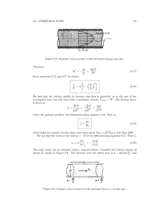 8.5. POISEUILLE FLOW 155
Figure 8.5: Parabolic velocity proﬁle in fully developed laminar pipe ﬂow.
Therefore
K = −
dp
dx
=
32µV
D2
(8.17)
From equations 8.15 and 8.17 we obtain
u
V
= 2 1 −
2r
D
2
(8.18)
We ﬁnd that the velocity proﬁle for laminar pipe ﬂow is parabolic, as in the case of the
rectangular duct, but this time with a maximum velocity Umax = 2V . The friction factor
is given by
f =
∆p
L D
1
2 ρV
2 =
−dp
dx D
1
2 ρV
2 =
64µ
ρV D
where the pressure gradient was eliminated using equation 8.16. That is,
f =
64
Re
(8.19)
which holds for smooth circular pipes and tubes where ReD = ρV D/µ is less than 2300.
We can ﬁnd the stress at the wall (y = −D/2) by diﬀerentiating equation 8.15. That is,
τw = µ
∂u
∂r w
= −
D
4
dp
dx
(8.20)
The same result can be obtained using a control volume. Consider the control volume of
length dx shown in Figure 8.6. The pressure over the inﬂow area is p − (dp/dx)dx
2 , and
Figure 8.6: Integral control volume for fully developed ﬂow in a circular pipe.
 