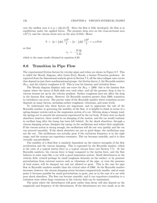 156 CHAPTER 8. VISCOUS INTERNAL FLOWS
over the outﬂow area it is p + (dp/dx)dx
2 . Since the ﬂow is fully developed, the ﬂow is in
equilibrium under the applied forces. The pressure drop acts on the cross-sectional area
πD2
4, and the viscous stress acts on the area 2πDdx. Hence
0 = p + 1
2 dp
πD2
4
− p − 1
2 dp
πD2
4
+ τwπD dx
so that
τw = −
D
4
dp
dx
which is the same result obtained in equation 8.20.
8.6 Transition in Pipe Flow
The experimental friction factors for circular pipes and tubes are shown in Figure 8.7. This
is called the Moody diagram, after Lewis Ferry Moody, a former Princeton professor. As
expected from the dimensional analysis given in Section 7.5, all the data collapse onto curves
that depend on just three nondimensional groups: the friction factor f, the Reynolds number
ReD, and the relative roughness k/D. This is true for laminar and turbulent ﬂows.
The Moody diagram displays only one curve for ReD < 2300: this is the laminar ﬂow
regime where the layers of ﬂuid slide over each other, and all the pressure drop is due to
viscous stresses set up by the velocity gradient. Surface roughness does not aﬀect the drag
in the laminar ﬂow regime. However, for Reynolds numbers greater than 2300, transition
to turbulence can occur. The precise value of the Reynolds number where transition occurs
depends on many factors, including surface roughness, vibrations, and noise levels.
To understand why these factors are important, and to appreciate the role of the
Reynolds number in governing the stability of the ﬂow, it is helpful to think in terms of a
spring-damper system such as the suspension system of a car. Driving along a bumpy road,
the springs act to smooth the movement experienced by the car body. If there were no shock
absorbers, however, there would be no damping of the motion, and the car would continue
to oscillate long after the bump has been left behind. So the shock absorbers, through a
viscous damping action, dissipate the energy in the oscillations and reduce their amplitude.
If the viscous action is strong enough, the oscillations will die out very quickly and the car
can proceed smoothly. If the shock absorbers are not in good shape, the oscillations may
not die out. The oscillations can actually grow if the excitation frequency is in the right
range, and the system can experience resonance. The car becomes unstable, and it is then
virtually uncontrollable.
The stability of a ﬂuid ﬂow is similarly dependent on the relative strengths of the ﬂow
acceleration and the viscous damping. This is expressed by the Reynolds number, which
is the ratio of a typical inertia force to a typical viscous force (see Section 7.7). At low
Reynolds numbers, the viscous force is large compared to the inertia force, and the ﬂow
behaves in some ways like a car with a good suspension system. Small disturbances in the
velocity ﬁeld, created perhaps by small roughness elements on the surface, or by pressure
perturbations from external sources such as vibrations of the pipe, or even the presence
of loud noises, will be damped out and not allowed to grow. This is the case for pipe
ﬂow at Reynolds numbers smaller than the critical value of 2300. As the Reynolds number
increases, however, the viscous damping action becomes comparatively smaller, and at some
point it becomes possible for small perturbations to grow, just as in the case of a car with
poor shock absorbers. The ﬂow can become unstable, and it can experience transition to a
turbulent state where large variations in the velocity ﬁeld can be maintained.
The point where the disturbances will grow rather than decay will also depend on the
magnitude and frequency of the disturbances. If the disturbances are very small, as in the
 