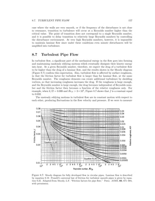 8.7. TURBULENT PIPE FLOW 157
case where the walls are very smooth, or if the frequency of the disturbance is not close
to resonance, transition to turbulence will occur at a Reynolds number higher than the
critical value. The point of transition does not correspond to a single Reynolds number,
and it is possible to delay transition to relatively large Reynolds numbers by controlling
the disturbance environment. At very high Reynolds numbers, however, it is impossible
to maintain laminar ﬂow since under these conditions even minute disturbances will be
ampliﬁed into turbulence.
8.7 Turbulent Pipe Flow
In turbulent ﬂow, a signiﬁcant part of the mechanical energy in the ﬂow goes into forming
and maintaining randomly eddying motions which eventually dissipate their kinetic energy
into heat. At a given Reynolds number, therefore, we expect the drag of a turbulent ﬂow
to be higher than the drag of a laminar ﬂow, and the results shown in the Moody diagram
(Figure 8.7) conﬁrm this expectation. Also, turbulent ﬂow is aﬀected by surface roughness,
in that the friction factor for turbulent ﬂow is larger than for laminar ﬂow, at the same
Reynolds number. The roughness elements can create additional turbulence by shedding
vortices, so that increasing roughness increases the drag. If the roughness is large enough,
and the Reynolds number is large enough, the drag becomes independent of Reynolds num-
ber and the friction factor then becomes a function of the relative roughness only. For
example, when k/D = 0.006 and ReD > 3×105
, Figure 8.7 shows that f is a constant equal
to 0.032.
The unsteady eddying motions in turbulent ﬂow are in constant motion with respect to
each other, producing ﬂuctuations in the ﬂow velocity and pressure. If we were to measure
Figure 8.7: Moody diagram for fully developed ﬂow in circular pipes. Laminar ﬂow is described
by equation 8.19. Prandtl’s universal law of friction for turbulent smooth pipes is given by equa-
tion 8.25. Adapted from Moody, L.F. “Friction factors for pipe ﬂow,” Trans. ASME, 66, 671–684,
with permission.
 