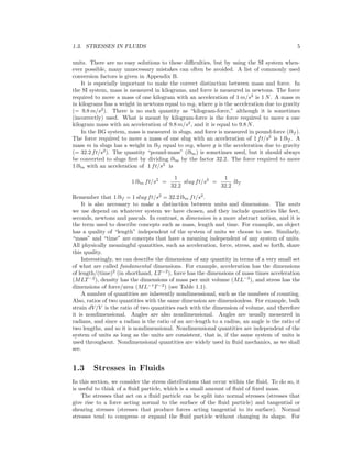 1.3. STRESSES IN FLUIDS 5
units. There are no easy solutions to these diﬃculties, but by using the SI system when-
ever possible, many unnecessary mistakes can often be avoided. A list of commonly used
conversion factors is given in Appendix B.
It is especially important to make the correct distinction between mass and force. In
the SI system, mass is measured in kilograms, and force is measured in newtons. The force
required to move a mass of one kilogram with an acceleration of 1 m/s2
is 1 N. A mass m
in kilograms has a weight in newtons equal to mg, where g is the acceleration due to gravity
(= 9.8 m/s2
). There is no such quantity as “kilogram-force,” although it is sometimes
(incorrectly) used. What is meant by kilogram-force is the force required to move a one
kilogram mass with an acceleration of 9.8 m/s2
, and it is equal to 9.8 N.
In the BG system, mass is measured in slugs, and force is measured in pound-force (lbf ).
The force required to move a mass of one slug with an acceleration of 1 ft/s2
is 1 lbf . A
mass m in slugs has a weight in lbf equal to mg, where g is the acceleration due to gravity
(= 32.2 ft/s2
). The quantity “pound-mass” (lbm) is sometimes used, but it should always
be converted to slugs ﬁrst by dividing lbm by the factor 32.2. The force required to move
1 lbm with an acceleration of 1 ft/s2
is
1 lbm ft/s2
=
1
32.2
slug ft/s2
=
1
32.2
lbf
Remember that 1 lbf = 1 slug ft/s2
= 32.2 lbm ft/s2
.
It is also necessary to make a distinction between units and dimensions. The units
we use depend on whatever system we have chosen, and they include quantities like feet,
seconds, newtons and pascals. In contrast, a dimension is a more abstract notion, and it is
the term used to describe concepts such as mass, length and time. For example, an object
has a quality of “length” independent of the system of units we choose to use. Similarly,
“mass” and “time” are concepts that have a meaning independent of any system of units.
All physically meaningful quantities, such as acceleration, force, stress, and so forth, share
this quality.
Interestingly, we can describe the dimensions of any quantity in terms of a very small set
of what are called fundamental dimensions. For example, acceleration has the dimensions
of length/(time)2
(in shorthand, LT−2
), force has the dimensions of mass times acceleration
(MLT−2
), density has the dimensions of mass per unit volume (ML−3
), and stress has the
dimensions of force/area (ML−1
T−2
) (see Table 1.1).
A number of quantities are inherently nondimensional, such as the numbers of counting.
Also, ratios of two quantities with the same dimension are dimensionless. For example, bulk
strain dV/V is the ratio of two quantities each with the dimension of volume, and therefore
it is nondimensional. Angles are also nondimensional. Angles are usually measured in
radians, and since a radian is the ratio of an arc-length to a radius, an angle is the ratio of
two lengths, and so it is nondimensional. Nondimensional quantities are independent of the
system of units as long as the units are consistent, that is, if the same system of units is
used throughout. Nondimensional quantities are widely used in ﬂuid mechanics, as we shall
see.
1.3 Stresses in Fluids
In this section, we consider the stress distributions that occur within the ﬂuid. To do so, it
is useful to think of a ﬂuid particle, which is a small amount of ﬂuid of ﬁxed mass.
The stresses that act on a ﬂuid particle can be split into normal stresses (stresses that
give rise to a force acting normal to the surface of the ﬂuid particle) and tangential or
shearing stresses (stresses that produce forces acting tangential to its surface). Normal
stresses tend to compress or expand the ﬂuid particle without changing its shape. For
 