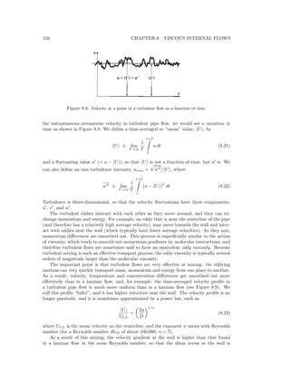 158 CHAPTER 8. VISCOUS INTERNAL FLOWS
Figure 8.8: Velocity at a point in a turbulent ﬂow as a function of time.
the instantaneous streamwise velocity in turbulent pipe ﬂow, we would see a variation in
time as shown in Figure 8.8. We deﬁne a time-averaged or “mean” value, U , by
U ≡ lim
T →∞
1
T
t+T
t
u dt (8.21)
and a ﬂuctuating value u (= u − U ), so that U is not a function of time, but u is. We
can also deﬁne an rms turbulence intensity, urms = u 2
/ U , where
u 2
≡ lim
T →∞
1
T
t+T
t
(u − U )
2
dt (8.22)
Turbulence is three-dimensional, so that the velocity ﬂuctuations have three components:
u , v , and w .
The turbulent eddies interact with each other as they move around, and they can ex-
change momentum and energy. For example, an eddy that is near the centerline of the pipe
(and therefore has a relatively high average velocity), may move towards the wall and inter-
act with eddies near the wall (which typically have lower average velocities). As they mix,
momentum diﬀerences are smoothed out. This process is superﬁcially similar to the action
of viscosity, which tends to smooth out momentum gradients by molecular interactions, and
therefore turbulent ﬂows are sometimes said to have an equivalent eddy viscosity. Because
turbulent mixing is such an eﬀective transport process, the eddy viscosity is typically several
orders of magnitude larger than the molecular viscosity.
The important point is that turbulent ﬂows are very eﬀective at mixing: the eddying
motions can very quickly transport mass, momentum and energy from one place to another.
As a result, velocity, temperature and concentration diﬀerences get smoothed out more
eﬀectively than in a laminar ﬂow, and, for example, the time-averaged velocity proﬁle in
a turbulent pipe ﬂow is much more uniform than in a laminar ﬂow (see Figure 8.9). We
call this proﬁle “fuller”, and it has higher velocities near the wall. The velocity proﬁle is no
longer parabolic, and it is sometimes approximated by a power law, such as
U
UCL
=
2y
D
1/n
(8.23)
where UCL is the mean velocity on the centerline, and the exponent n varies with Reynolds
number (for a Reynolds number ReD of about 100,000, n = 7).
As a result of this mixing, the velocity gradient at the wall is higher than that found
in a laminar ﬂow at the same Reynolds number, so that the shear stress at the wall is
 