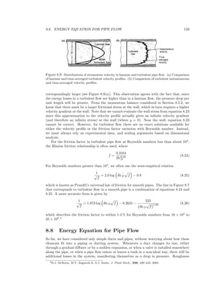 8.8. ENERGY EQUATION FOR PIPE FLOW 159
Figure 8.9: Distributions of streamwise velocity in laminar and turbulent pipe ﬂow. (a) Comparison
of laminar and time-averaged turbulent velocity proﬁles. (b) Comparison of turbulent instantaneous
and time-averaged velocity proﬁles.
correspondingly larger [see Figure 8.9(a)]. This observation agrees with the fact that, since
the energy losses in a turbulent ﬂow are higher than in a laminar ﬂow, the pressure drop per
unit length will be greater. From the momentum balance considered in Section 8.5.2, we
know that there must be a larger frictional stress at the wall, which in turn requires a higher
velocity gradient at the wall. Note that we cannot evaluate the wall stress from equation 8.23
since this approximation to the velocity proﬁle actually gives an inﬁnite velocity gradient
(and therefore an inﬁnite stress) at the wall (where y = 0). Near the wall, equation 8.23
cannot be correct. However, for turbulent ﬂow there are no exact solutions available for
either the velocity proﬁle or the friction factor variation with Reynolds number. Instead,
we must always rely on experimental data, and scaling arguments based on dimensional
analysis.
For the friction factor in turbulent pipe ﬂow at Reynolds numbers less than about 105
,
the Blasius friction relationship is often used, where
f =
0.3164
Re0.25
D
(8.24)
For Reynolds numbers greater than 105
, we often use the semi-empirical relation
1
√
f
= 2.0 log ReD f − 0.8 (8.25)
which is known as Prandtl’s universal law of friction for smooth pipes. The line in Figure 8.7
that corresponds to turbulent ﬂow in a smooth pipe is a combination of equations 8.24 and
8.25. A more accurate form is given by
1
√
f
= 1.873 log ReD f − 0.2631 −
233
ReD
√
f
0.90 (8.26)
which describes the friction factor to within 1.4 % for Reynolds numbers from 10 × 103
to
35 × 106
.3
8.8 Energy Equation for Pipe Flow
So far, we have considered only simple ducts and pipes, without worrying about how these
elements ﬁt into a piping or ducting system. Whenever a duct changes its size, either
through a gradual diﬀuser or by a sudden expansion, or when a valve is installed somewhere
along the pipe, or when a pipe ﬂow enters or leaves a tank in a non-ideal way, there will be
additional losses in the system, manifesting themselves as a drop in pressure. Roughness
3B.J. McKeon, M.V. Zagarola & A.J. Smits, J. Fluid Mech., 538, 429–443, 2005.
 