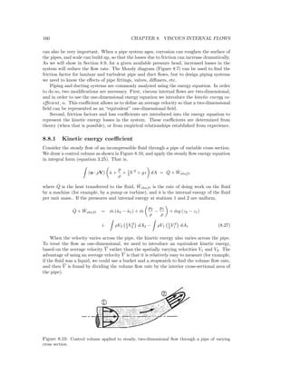 160 CHAPTER 8. VISCOUS INTERNAL FLOWS
can also be very important. When a pipe system ages, corrosion can roughen the surface of
the pipes, and scale can build up, so that the losses due to friction can increase dramatically.
As we will show in Section 8.9, for a given available pressure head, increased losses in the
system will reduce the ﬂow rate. The Moody diagram (Figure 8.7) can be used to ﬁnd the
friction factor for laminar and turbulent pipe and duct ﬂows, but to design piping systems
we need to know the eﬀects of pipe ﬁttings, valves, diﬀusers, etc.
Piping and ducting systems are commonly analyzed using the energy equation. In order
to do so, two modiﬁcations are necessary. First, viscous internal ﬂows are two-dimensional,
and in order to use the one-dimensional energy equation we introduce the kinetic energy co-
eﬃcient, α. This coeﬃcient allows us to deﬁne an average velocity so that a two-dimensional
ﬁeld can be represented as an “equivalent” one-dimensional ﬁeld.
Second, friction factors and loss coeﬃcients are introduced into the energy equation to
represent the kinetic energy losses in the system. These coeﬃcients are determined from
theory (when that is possible), or from empirical relationships established from experience.
8.8.1 Kinetic energy coeﬃcient
Consider the steady ﬂow of an incompressible ﬂuid through a pipe of variable cross section.
We draw a control volume as shown in Figure 8.10, and apply the steady ﬂow energy equation
in integral form (equation 3.25). That is,
(n · ρV) ˆu +
p
ρ
+ 1
2 V 2
+ gz dA = ˙Q + ˙Wshaft
where ˙Q is the heat transferred to the ﬂuid, ˙Wshaft is the rate of doing work on the ﬂuid
by a machine (for example, by a pump or turbine), and ˆu is the internal energy of the ﬂuid
per unit mass.. If the pressures and internal energy at stations 1 and 2 are uniform,
˙Q + ˙Wshaft = ˙m (ˆu2 − ˆu1) + ˙m
p2
ρ
−
p1
ρ
+ ˙mg (z2 − z1)
+ ρV2
1
2 V 2
2 dA2 − ρV1
1
2 V 2
1 dA1 (8.27)
When the velocity varies across the pipe, the kinetic energy also varies across the pipe.
To treat the ﬂow as one-dimensional, we need to introduce an equivalent kinetic energy,
based on the average velocity V rather than the spatially varying velocities V1 and V2. The
advantage of using an average velocity V is that it is relatively easy to measure (for example,
if the ﬂuid was a liquid, we could use a bucket and a stopwatch to ﬁnd the volume ﬂow rate,
and then V is found by dividing the volume ﬂow rate by the interior cross-sectional area of
the pipe).
Figure 8.10: Control volume applied to steady, two-dimensional ﬂow through a pipe of varying
cross section.
 
