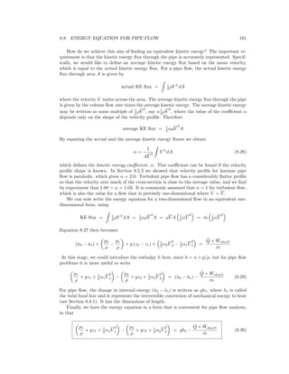 8.8. ENERGY EQUATION FOR PIPE FLOW 161
How do we achieve this aim of ﬁnding an equivalent kinetic energy? The important re-
quirement is that the kinetic energy ﬂux through the pipe is accurately represented. Specif-
ically, we would like to deﬁne an average kinetic energy ﬂux based on the mean velocity,
which is equal to the actual kinetic energy ﬂux. For a pipe ﬂow, the actual kinetic energy
ﬂux through area A is given by
actual KE ﬂux = 1
2 ρV 3
dA
where the velocity V varies across the area. The average kinetic energy ﬂux through the pipe
is given by the volume ﬂow rate times the average kinetic energy. The average kinetic energy
may be written as some multiple of 1
2 ρV
2
, say α1
2 ρV
2
, where the value of the coeﬃcient α
depends only on the shape of the velocity proﬁle. Therefore
average KE ﬂux = 1
2 αρV
3
A
By equating the actual and the average kinetic energy ﬂuxes we obtain
α =
1
AV
3 V 3
dA (8.28)
which deﬁnes the kinetic energy coeﬃcient, α. This coeﬃcient can be found if the velocity
proﬁle shape is known. In Section 8.5.2 we showed that velocity proﬁle for laminar pipe
ﬂow is parabolic, which gives α = 2.0. Turbulent pipe ﬂow has a considerably ﬂatter proﬁle
so that the velocity over much of the cross-section is close to the average value, and we ﬁnd
by experiment that 1.08 > α > 1.03. It is commonly assumed that α = 1 for turbulent ﬂow,
which is also the value for a ﬂow that is precisely one-dimensional where V = V .
We can now write the energy equation for a two-dimensional ﬂow in an equivalent one-
dimensional form, using
KE ﬂux = 1
2 ρV 3
dA = 1
2 αρV
3
A = ρV A 1
2 αV
2
= ˙m 1
2 αV
2
Equation 8.27 then becomes
(ˆu2 − ˆu1) +
p2
ρ
−
p1
ρ
+ g (z2 − z1) + 1
2 α2V
2
2 − 1
2 α1V
2
1 =
˙Q + ˙Wshaft
˙m
At this stage, we could introduce the enthalpy h here, since h = ˆu + p/ρ, but for pipe ﬂow
problems it is more useful to write
p1
ρ
+ gz1 + 1
2 α1V
2
1 −
p2
ρ
+ gz2 + 1
2 α2V
2
2 = (ˆu2 − ˆu1) −
˙Q + ˙Wshaft
˙m
(8.29)
For pipe ﬂow, the change in internal energy (ˆu2 − ˆu1) is written as gh , where h is called
the total head loss and it represents the irreversible conversion of mechanical energy to heat
(see Section 8.8.1). It has the dimensions of length.
Finally, we have the energy equation in a form that is convenient for pipe ﬂow analysis,
in that
p1
ρ
+ gz1 + 1
2 α1V
2
1 −
p2
ρ
+ gz2 + 1
2 α2V
2
2 = gh −
˙Q + ˙Wshaft
˙m
(8.30)
 