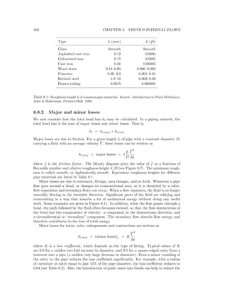 162 CHAPTER 8. VISCOUS INTERNAL FLOWS
Type k (mm) k (ft)
Glass Smooth Smooth
Asphalted cast iron 0.12 0.0004
Galvanized iron 0.15 0.0005
Cast iron 0.26 0.00085
Wood stave 0.18–0.90 0.006–0.003
Concrete 0.30–3.0 0.001–0.01
Riveted steel 1.0–10 0.003–0.03
Drawn tubing 0.0015 0.000005
Table 8.1: Roughness height k of common pipe materials. Source: Introduction to Fluid Mechanics,
John & Haberman, Prentice-Hall, 1988.
8.8.2 Major and minor losses
We now consider how the total head loss h may be calculated. In a piping network, the
total head loss is the sum of major losses and minor losses. That is,
h = h ,maj + h ,min
Major losses are due to friction. For a given length L of pipe with a constant diameter D,
carrying a ﬂuid with an average velocity V , these losses can be written as
hl,maj = major losses = f
L
D
V
2
2g
where f is the friction factor. The Moody diagram gives the value of f as a function of
Reynolds number and relative roughness height k/D (see Figure 8.7). The minimum rough-
ness is called smooth, or hydraulically smooth. Equivalent roughness heights for diﬀerent
pipe materials are listed in Table 8.1.
Minor losses are due to entrances, ﬁttings, area changes, and so forth. Whenever a pipe
ﬂow goes around a bend, or changes its cross-sectional area, or it is throttled by a valve,
ﬂow separation and secondary ﬂows can occur. When a ﬂow separates, the ﬂuid is no longer
smoothly ﬂowing in the intended direction. Signiﬁcant parts of the ﬂuid are eddying and
recirculating in a way that absorbs a lot of mechanical energy without doing any useful
work. Some examples are given in Figure 8.11. In addition, when the ﬂow passes through a
bend, the path followed by the ﬂuid often becomes twisted, so that the ﬂow downstream of
the bend has two components of velocity: a component in the downstream direction, and
a circumferential or “secondary” component. The secondary ﬂow absorbs ﬂow energy, and
therefore contributes to the loss of total energy.
Minor losses for inlets, exits, enlargements and contractions are written as
hl,min = (minor losses)a = K
V
2
2g
where K is a loss coeﬃcient, which depends on the type of ﬁtting. Typical values of K
are 0.6 for a sudden two-fold increase in diameter, and 0.5 for a square-edged entry from a
reservoir into a pipe (a sudden very large decrease in diameter). Even a minor rounding of
the entry to the pipe reduces the loss coeﬃcient signiﬁcantly. For example, with a radius
of curvature at entry equal to just 15% of the pipe diameter, the loss coeﬃcient reduces to
0.04 (see Table 8.2). Also, the introduction of guide vanes into bends can help to reduce the
 