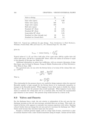 164 CHAPTER 8. VISCOUS INTERNAL FLOWS
Valve or ﬁtting Le
D K
Gate valve (open) 8 0.20
Globe valve (open) 340 6.4
Angle valve (open) 150
Ball valve (open) 3
Standard 45◦
elbow 16 0.35
Standard 90◦
elbow 30 0.75
Long-radius 90◦
elbow 0.45
Standard tee (ﬂow through run) 20 0.4
Standard tee (branch ﬂow) 60 1.5
Table 8.3: Typical loss coeﬃcients for pipe ﬁttings. From Introduction to Fluid Mechanics,
Whitaker, Prentice-Hall, 1968, and Crane Co., NY, Technical Paper No. 410, 1982.
given by
hl,min = (minor losses)b = f
Le
D
V
2
2g
Typical values of Le/D are 3 for a ball valve, 8 for a gate valve, 340 for a globe valve (all
valves wide open), and 30 for a standard 90◦
elbow, where the radius of curvature is equal
to the diameter of the pipe (see Table 8.3).
Additional information on minor loss coeﬃcients, with an extensive discussion of pipe
ﬂow losses, may be found in Munson, Young & Okiishi Fundamentals of Fluid Mechanics,
John Wiley & Sons, 1998.
On a practical note, we can write the friction factor f in terms of the volume ﬂow rate
˙q = πD2
V /4:
f =
∆pD
1
2 ρV
2
L
=
∆p π2
D5
8ρ ˙q2L
That is,
∆p =
8f
π2
ρ ˙q2
L
D5
This relationship for the pressure drop is very useful for design engineers when the expected
Reynolds number is large enough for the friction factor to be moderately insensitive to
changes in the Reynolds number. What happens if your client wants to double the volume
ﬂow rate? We see that the pressure drop would quadruple. What happens if your client
wants to maintain the volume ﬂow rate at a constant value, but halve the recommended
pipe diameter to save money? The pressure drop would increase by a factor of 32.
8.9 Valves and Faucets
For the discharge from a tank, the exit velocity is independent of the exit area but the
discharge increases as the exit area increases, provided there are no losses. This result, ob-
tained in Section 4.3.6, appears to contradict our common experience with valves. Opening
a faucet further does not change the exit area and yet it increases the discharge rate. Why?
Valves work because they introduce losses into the system.
Imagine a constant pressure supply, such as a large tank of water, connected to a pipe
of constant diameter with a valve located somewhere along its length. Assume all the losses
 