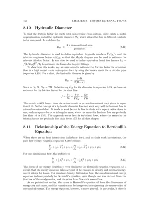 166 CHAPTER 8. VISCOUS INTERNAL FLOWS
8.10 Hydraulic Diameter
To ﬁnd the friction factor for ducts with non-circular cross-section, there exists a useful
approximation, called the hydraulic diameter DH, which allows the ﬂow in diﬀerent conduits
to be compared. It is deﬁned by
DH ≡
4 × cross-sectional area
perimeter
(8.31)
The hydraulic diameter is used to deﬁne equivalent Reynolds numbers V DH/ν and the
relative roughness factors k/DH, so that the Moody diagram can be used to estimate the
relevant friction factor. It can also be used to deﬁne equivalent head loss factors hL =
f(L/DH)V
2
/2g to estimate the losses due to pipe ﬁttings.
To show how this works, say we were asked to estimate the friction factor for a laminar
ﬂow in a high aspect ratio rectangular duct by using the known result for a circular pipe
(equation 8.19). For a duct, the hydraulic diameter is given by
DH =
4wD
2(D + w)
Since w D, DH = 2D. Substituting DH for the diameter in equation 8.19, we have an
estimate for the friction factor for the duct ﬂow
f =
64
Re
=
64ν
V DH
=
32ν
V D
This result is 33% larger than the actual result for a two-dimensional duct given in equa-
tion 8.10. So the concept of a hydraulic diameter does not work very well for laminar ﬂow in
a two-dimensional duct. It tends to work better for ﬂow in ducts with aspect ratios closer to
one, such as square ducts, or triangular ones, where the errors for laminar ﬂow are probably
less than 10 or 15%. The approach works best for turbulent ﬂows, where the errors in the
friction factor are probably less than 10 or 15% for all duct shapes.
8.11 Relationship of the Energy Equation to Bernoulli’s
Equation
When there are no heat interactions (adiabatic ﬂow), and no shaft work interactions, the
pipe ﬂow energy equation (equation 8.30) becomes
p1
ρ1
+ 1
2 α1V
2
1 + gz1 =
p2
ρ2
+ 1
2 α2V
2
2 + gz2 + gh (8.32)
For one-dimensional ﬂow, this reduces to
p1
ρ1
+ 1
2 V 2
1 + gz1 =
p2
ρ2
+ 1
2 V 2
2 + gz2 + gh (8.33)
This form of the energy equation is very similar to the Bernoulli equation (equation 4.1),
except that the energy equation takes account of the changes in density and internal energy,
and it allows for losses. For constant density, frictionless ﬂow, the one-dimensional energy
equation reduces precisely to Bernoulli’s equation, even though one was derived from the
ﬁrst law of thermodynamics, and the other from Newton’s second law.
As we pointed out earlier, the terms in Bernoulli’s equation all have the dimensions of
energy per unit mass, and the equation can be interpreted as expressing the conservation of
mechanical energy. The energy equation, however, is more general. In particular, if there is
 