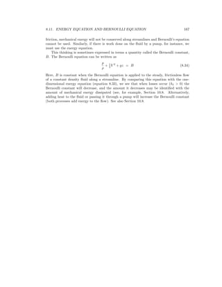 8.11. ENERGY EQUATION AND BERNOULLI EQUATION 167
friction, mechanical energy will not be conserved along streamlines and Bernoulli’s equation
cannot be used. Similarly, if there is work done on the ﬂuid by a pump, for instance, we
must use the energy equation.
This thinking is sometimes expressed in terms a quantity called the Bernoulli constant,
B. The Bernoulli equation can be written as
p
ρ
+ 1
2 V 2
+ gz = B (8.34)
Here, B is constant when the Bernoulli equation is applied to the steady, frictionless ﬂow
of a constant density ﬂuid along a streamline. By comparing this equation with the one-
dimensional energy equation (equation 8.33), we see that when losses occur (h > 0) the
Bernoulli constant will decrease, and the amount it decreases may be identiﬁed with the
amount of mechanical energy dissipated (see, for example, Section 10.8. Alternatively,
adding heat to the ﬂuid or passing it through a pump will increase the Bernoulli constant
(both processes add energy to the ﬂow). See also Section 10.8.
 