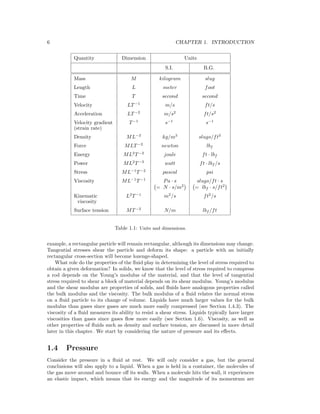 6 CHAPTER 1. INTRODUCTION
Quantity Dimension Units
S.I. B.G.
Mass M kilogram slug
Length L meter foot
Time T second second
Velocity LT−1
m/s ft/s
Acceleration LT−2
m/s2
ft/s2
Velocity gradient T−1
s−1
s−1
(strain rate)
Density ML−3
kg/m3
slugs/ft3
Force MLT−2
newton lbf
Energy ML2
T−2
joule ft · lbf
Power ML2
T−3
watt ft · lbf /s
Stress ML−1
T−2
pascal psi
Viscosity ML−1
T−1
Pa · s slugs/ft · s
= N · s/m2
= lbf · s/ft2
Kinematic L2
T−1
m2
/s ft2
/s
viscosity
Surface tension MT−2
N/m lbf /ft
Table 1.1: Units and dimensions.
example, a rectangular particle will remain rectangular, although its dimensions may change.
Tangential stresses shear the particle and deform its shape: a particle with an initially
rectangular cross-section will become lozenge-shaped.
What role do the properties of the ﬂuid play in determining the level of stress required to
obtain a given deformation? In solids, we know that the level of stress required to compress
a rod depends on the Young’s modulus of the material, and that the level of tangential
stress required to shear a block of material depends on its shear modulus. Young’s modulus
and the shear modulus are properties of solids, and ﬂuids have analogous properties called
the bulk modulus and the viscosity. The bulk modulus of a ﬂuid relates the normal stress
on a ﬂuid particle to its change of volume. Liquids have much larger values for the bulk
modulus than gases since gases are much more easily compressed (see Section 1.4.3). The
viscosity of a ﬂuid measures its ability to resist a shear stress. Liquids typically have larger
viscosities than gases since gases ﬂow more easily (see Section 1.6). Viscosity, as well as
other properties of ﬂuids such as density and surface tension, are discussed in more detail
later in this chapter. We start by considering the nature of pressure and its eﬀects.
1.4 Pressure
Consider the pressure in a ﬂuid at rest. We will only consider a gas, but the general
conclusions will also apply to a liquid. When a gas is held in a container, the molecules of
the gas move around and bounce oﬀ its walls. When a molecule hits the wall, it experiences
an elastic impact, which means that its energy and the magnitude of its momentum are
 