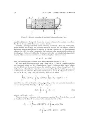 170 CHAPTER 9. VISCOUS EXTERNAL FLOWS
Figure 9.1: Control volume for the analysis of a laminar boundary layer.
parallel and therefore ∂p/∂y ≈ 0. Hence, the pressure is taken to be constant everywhere.
The ﬂow is steady and the ﬂuid has a constant density.
Consider a rectangular control volume extending a distance L from the leading edge,
with a height h (Figure 9.1). The incoming velocity is uniform, and the outgoing proﬁle is
decelerated near the wall because of friction, so that for a distance y ≤ δ the streamwise
velocity u(y) < Ue. Actually, u approaches the freestream value asymptotically, so that the
boundary layer thickness δ is deﬁned as the distance where the u is virtually indistinguishable
from Ue. The most common deﬁnition of the boundary layer thickness is that
at y = δ, u = 0.99Ue
Since the boundary layer thickness grows with downstream distance, δ = δ(x).
We begin with the conservation of mass. Since u(y) < Ue there is a greater mass ﬂux
into the control volume over face 1 (marked ab in Figure 9.1) than out of the control volume
over face 2 (cd), and there must be a mass ﬂux out of the control volume through face 3 (bc).
On face 3, the velocity in the x-direction is constant and equal to Ue, but the y-component
of the velocity v is unknown. The vector velocities are on face 1: V = Uei, face 2: V = ui,
and face 3: V = Uei + vj. Using the continuity equation, we obtain
h
0
(n1 · Uei) Wdy +
h
0
(n2 · ui) Wdy +
L
0
[n3 · (Uei + vj)] Wdx = 0
where W is the width of the plate, and n1, n2 and n3 are the unit normal vectors on faces
1, 2 and 3, respectively. Since n1 = −i. n2 = i, n3 = j,
−Ueh +
h
0
u dy +
L
0
v dx = 0 (9.1)
where u = u(y) and v = v(x).
Next, we use the x-component of the momentum equation. Here, Fv is the force exerted
by the plate on the ﬂuid. It is assumed to be acting to the left, so that
−Fv = i ·
h
0
(n1 · ρUei) Uei Wdy + i ·
h
0
(n2 · ρui) ui Wdy
+ i ·
L
0
[n3 · ρ (Uei + vj)] (Uei + vj) Wdx
 