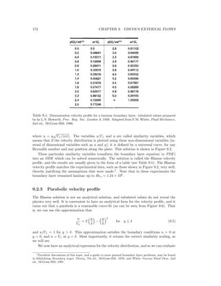 172 CHAPTER 9. VISCOUS EXTERNAL FLOWS
Table 9.1: Dimensionless velocity proﬁle for a laminar boundary layer: tabulated values prepared
by by L.N. Howarth, Proc. Roy. Soc. London A, 1938. Adapted from F.M. White, Fluid Mechanics,
2nd ed., McGraw-Hill, 1986.
where η = y Ue/(νx). The variables u/Ue and η are called similarity variables, which
means that if the velocity distribution is plotted using these non-dimensional variables (in-
stead of dimensional variables such as u and y), it is deﬁned by a universal curve, for any
Reynolds number and any position along the plate. This solution is shown in Figure 9.2.
These particular similarity variables transform the boundary layer equation (a PDE)
into an ODE which can be solved numerically. The solution is called the Blasius velocity
proﬁle, and the results are usually given in the form of a table (see Table 9.1). The Blasius
velocity proﬁle matches the experimental data, such as those shown in Figure 9.2, very well,
thereby justifying the assumptions that were made.1
. Note that in these experiments the
boundary layer remained laminar up to Rex = 1.24 × 106
.
9.2.3 Parabolic velocity proﬁle
The Blasius solution is not an analytical solution, and tabulated values do not reveal the
physics very well. It is convenient to have an analytical form for the velocity proﬁle, and it
turns out that a parabola is a reasonable curve-ﬁt (as can be seen from Figure 9.6). That
is, we can use the approximation that
u
Ue
= 2
y
δ
−
y
δ
2
for y ≤ δ (9.5)
and u/Ue = 1 for y > δ. This approximation satisﬁes the boundary conditions u = 0 at
y = 0, and u = Ue at y = δ. Most importantly, it retains the correct similarity scaling, as
we will see.
We now have an analytical expression for the velocity distribution, and so we can evaluate
1Excellent discussions of this topic, and a guide to more general boundary layer problems, may be found
in Schlichting Boundary Layer Theory, 7th ed., McGraw-Hill, 1979, and White Viscous Fluid Flow, 2nd
ed., McGraw-Hill, 1991.
 
