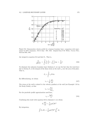 9.2. LAMINAR BOUNDARY LAYER 173
Figure 9.2: Dimensionless velocity proﬁle for a laminar boundary layer: comparison with exper-
iments by H.W. Liepmann, NACA Rept. 890, 1943. Adapted from F.M. White, Viscous Flow,
McGraw-Hill, 1991.
the integral in equation 9.2 and ﬁnd Fv. That is,
Fv
ρWU2
e
=
δ
0
u
Ue
1 −
u
Ue
dy =
2
15
δ (9.6)
To eliminate the unknown boundary layer thickness δ, we use the fact that the total force
due to friction Fv is the integral of the shear stress at the wall τw over the area of the plate.
That is,
Fv =
L
0
τw Wdx
By diﬀerentiating, we obtain
τw =
1
W
dFv
dx
(9.7)
The stress at the wall is related to the velocity gradient at the wall (see Example 1.10 in
the Study Guide), so that
τw = µ
∂u
∂y w
For the parabolic proﬁle approximation used here,
τw =
2µUe
δ
(9.8)
Combining this result with equation 9.6 to eliminate δ, we obtain
Fv
dFv
dx
=
4
15
µρU3
e W2
By integration,
Fv dFv =
4
15
µρU3
e W2
L
0
dx
 