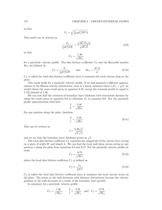 174 CHAPTER 9. VISCOUS EXTERNAL FLOWS
so that
Fv = 8
15 µρU3
e W2L
This result can be written as
Fv
1
2 ρU2
e LW
=
32/15
√
µ
√
ρUeL
(9.9)
so that
CF =
1.46
√
ReL
for a parabolic velocity proﬁle. The skin friction coeﬃcient CF and the Reynolds number
ReL are deﬁned by
CF =
Fv
1
2 ρU2
e LW
and ReL =
ρUeL
µ
(9.10)
CF is called the total skin friction coeﬃcient since it measures the total viscous drag on the
plate.
This result holds for a parabolic velocity proﬁle. If we had assumed a diﬀerent approxi-
mation to the Blasius velocity distribution, such as a linear variation where u/Ue = y/δ, we
would obtain the same result given in equation 9.10, except the constant would be equal to
1.155 instead of 1.46.
We can now ﬁnd the variation of boundary layer thickness with streamwise distance by
using the result given in equation 9.6 to eliminate Fv in equation 9.9. For the parabolic
proﬁle approximation used here:
δ
L
=
5.48
√
ReL
For any position along the plate, therefore,
δ
x
=
5.48
√
Rex
(9.11)
This can be written as
δ =
5.48
√
x
Ue/ν
and we see that the boundary layer thickness grows as
√
x.
The total skin friction coeﬃcient CF expresses the magnitude of the viscous force acting
on a plate of width W and length L. We can ﬁnd the local wall shear ıstress acting at any
position x along the plate from equations 9.8 and 9.11. For the parabolic velocity proﬁle we
otain
Cf =
0.73
√
Rex
(9.12)
where the local skin friction coeﬃcient Cf is deﬁned as
Cf ≡
τw
1
2 ρU2
e
(9.13)
Cf is called the local skin friction coeﬃcient since it measures the local viscous stress on
the plate. The stress at the wall decreases with distance downstream because the velocity
gradient at the wall decreases as a result of the boundary layer growth.
In summary, for a parabolic velocity proﬁle
CF =
1.46
√
ReL
,
δ
x
=
5.48
√
Rex
and Cf =
0.73
√
Rex
 