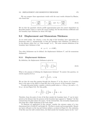 9.3. DISPLACEMENT AND MOMENTUM THICKNESS 175
We can compare these approximate results with the exact results obtained by Blasius,
who found that
CF =
1.328
√
ReL
,
δ
x
=
5.0
√
Rex
and Cf =
0.664
√
Rex
(9.14)
We see that the parabolic velocity proﬁle approximation gives the correct dependence on
Reynolds number (that is, it gives the correct scaling), but the skin friction coeﬃcients and
the boundary layer thickness are about 10% high.
9.3 Displacement and Momentum Thickness
As we noted earlier, the velocity u near the edge of the boundary layer approaches the
freestream value Ue asymptotically, so that the boundary layer thickness δ is deﬁned to
be the distance where the u is “close enough” to Ue. The most common deﬁnition of the
boundary layer thickness is that
at y = δ, u = 0.99Ue
Two other thicknesses can be deﬁned, the displacement thickness δ∗
, and the momentum
thickness θ.
9.3.1 Displacement thickness
By deﬁnition, the displacement thickness is given by
δ∗
≡
∞
0
1 −
u
Ue
dy (9.15)
What is the purpose of deﬁning the displacement thickness? To answer this question, we
rewrite equation 9.15 as
ρUeδ∗
=
∞
0
ρ (Ue − u) dy
We see that the mass ﬂux passing through the distance δ∗
in the absence of a boundary
layer is the same as the deﬁcit in mass ﬂux due to the presence of the boundary layer.
To make this point further, consider a velocity proﬁle where u = 0 for y ≤ ∆, and u = Ue
for y > ∆ (see Figure 9.3). For this proﬁle,
δ∗
=
∞
0
1 −
u
Ue
dy =
∆
0
dy = ∆
Therefore, from the point of view of the ﬂow outside the boundary layer, δ∗
can be inter-
preted as the distance that the presence of the boundary layer appears to “displace” the ﬂow
outward from the plate (hence the name). To the external ﬂow, this streamline displacement
also looks like a slight thickening of the body shape.
To illustrate an application of this concept, consider the entrance region of a two-
dimensional duct of width W and height 2h. The ﬂow is steady and incompressible. Bound-
ary layers will grow on the top and bottom surfaces, as shown in Figure 9.4. By continuity,
if the ﬂow near the wall is slowed down, the ﬂuid outside the boundary layers (in the “core”
 