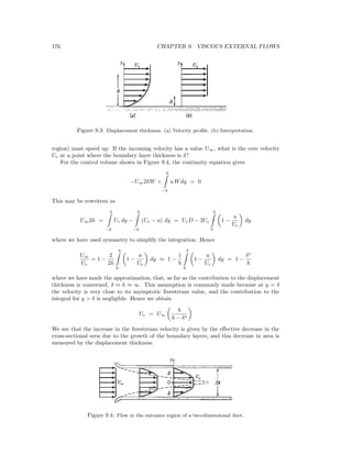 176 CHAPTER 9. VISCOUS EXTERNAL FLOWS
Figure 9.3: Displacement thickness. (a) Velocity proﬁle. (b) Interpretation.
region) must speed up. If the incoming velocity has a value U∞, what is the core velocity
Ue at a point where the boundary layer thickness is δ?
For the control volume shown in Figure 9.4, the continuity equation gives
−U∞2hW +
h
−h
u Wdy = 0
This may be rewritten as
U∞2h =
h
−h
Ue dy −
h
−h
(Ue − u) dy = UeD − 2Ue
h
0
1 −
u
Ue
dy
where we have used symmetry to simplify the integration. Hence
U∞
Ue
= 1 −
2
2h
h
0
1 −
u
Ue
dy ≈ 1 −
1
h
δ
0
1 −
u
Ue
dy = 1 −
δ∗
h
where we have made the approximation, that, as far as the contribution to the displacement
thickness is concerned, δ ≈ h ≈ ∞. This assumption is commonly made because at y = δ
the velocity is very close to its asymptotic freestream value, and the contribution to the
integral for y > δ is negligible. Hence we obtain
Ue = U∞
h
h − δ∗
We see that the increase in the freestream velocity is given by the eﬀective decrease in the
cross-sectional area due to the growth of the boundary layers, and this decrease in area is
measured by the displacement thickness.
Figure 9.4: Flow in the entrance region of a two-dimensional duct.
 