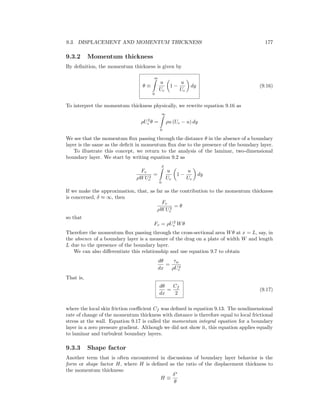 9.3. DISPLACEMENT AND MOMENTUM THICKNESS 177
9.3.2 Momentum thickness
By deﬁnition, the momentum thickness is given by
θ ≡
∞
0
u
Ue
1 −
u
Ue
dy (9.16)
To interpret the momentum thickness physically, we rewrite equation 9.16 as
ρU2
e θ =
∞
0
ρu (Ue − u) dy
We see that the momentum ﬂux passing through the distance θ in the absence of a boundary
layer is the same as the deﬁcit in momentum ﬂux due to the presence of the boundary layer.
To illustrate this concept, we return to the analysis of the laminar, two-dimensional
boundary layer. We start by writing equation 9.2 as
Fv
ρWU2
e
=
δ
0
u
Ue
1 −
u
Ue
dy
If we make the approximation, that, as far as the contribution to the momentum thickness
is concerned, δ ≈ ∞, then
Fv
ρWU2
e
= θ
so that
Fv = ρU2
e Wθ
Therefore the momentum ﬂux passing through the cross-sectional area Wθ at x = L, say, in
the absence of a boundary layer is a measure of the drag on a plate of width W and length
L due to the ıpresence of the boundary layer.
We can also diﬀerentiate this relationship and use equation 9.7 to obtain
dθ
dx
=
τw
ρU2
e
That is,
dθ
dx
=
Cf
2
(9.17)
where the local skin friction coeﬃcient Cf was deﬁned in equation 9.13. The nondimensional
rate of change of the momentum thickness with distance is therefore equal to local frictional
stress at the wall. Equation 9.17 is called the momentum integral equation for a boundary
layer in a zero pressure gradient. Although we did not show it, this equation applies equally
to laminar and turbulent boundary layers.
9.3.3 Shape factor
Another term that is often encountered in discussions of boundary layer behavior is the
form or shape factor H, where H is deﬁned as the ratio of the displacement thickness to
the momentum thickness:
H ≡
δ∗
θ
 