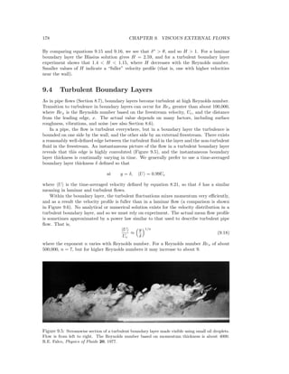 178 CHAPTER 9. VISCOUS EXTERNAL FLOWS
By comparing equations 9.15 and 9.16, we see that δ∗
> θ, and so H > 1. For a laminar
boundary layer the Blasius solution gives H = 2.59, and for a turbulent boundary layer
experiment shows that 1.4 < H < 1.15, where H decreases with the Reynolds number.
Smaller values of H indicate a “fuller” velocity proﬁle (that is, one with higher velocities
near the wall).
9.4 Turbulent Boundary Layers
As in pipe ﬂows (Section 8.7), boundary layers become turbulent at high Reynolds number.
Transition to turbulence in boundary layers can occur for Rex greater than about 100,000,
where Rex is the Reynolds number based on the freestream velocity, Ue, and the distance
from the leading edge, x. The actual value depends on many factors, including surface
roughness, vibrations, and noise (see also Section 8.6).
In a pipe, the ﬂow is turbulent everywhere, but in a boundary layer the turbulence is
bounded on one side by the wall, and the other side by an external freestream. There exists
a reasonably well-deﬁned edge between the turbulent ﬂuid in the layer and the non-turbulent
ﬂuid in the freestream. An instantaneous picture of the ﬂow in a turbulent boundary layer
reveals that this edge is highly convoluted (Figure 9.5), and the instantaneous boundary
layer thickness is continually varying in time. We generally prefer to use a time-averaged
boundary layer thickness δ deﬁned so that
at y = δ, U = 0.99Ue
where U is the time-averaged velocity deﬁned by equation 8.21, so that δ has a similar
meaning in laminar and turbulent ﬂows.
Within the boundary layer, the turbulent ﬂuctuations mixes momentum very eﬃciently,
and as a result the velocity proﬁle is fuller than in a laminar ﬂow (a comparison is shown
in Figure 9.6). No analytical or numerical solution exists for the velocity distribution in a
turbulent boundary layer, and so we must rely on experiment. The actual mean ﬂow proﬁle
is sometimes approximated by a power law similar to that used to describe turbulent pipe
ﬂow. That is,
U
Ue
≈
y
δ
1/n
(9.18)
where the exponent n varies with Reynolds number. For a Reynolds number Rex of about
500,000, n = 7, but for higher Reynolds numbers it may increase to about 9.
Figure 9.5: Streamwise section of a turbulent boundary layer made visible using small oil droplets.
Flow is from left to right. The Reynolds number based on momentum thickness is about 4000.
R.E. Falco, Physics of Fluids 20, 1977.
 