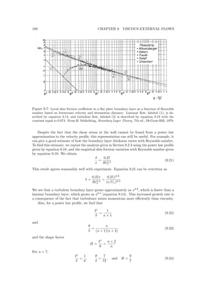 180 CHAPTER 9. VISCOUS EXTERNAL FLOWS
Figure 9.7: Local skin friction coeﬃcient in a ﬂat plate boundary layer as a function of Reynolds
number based on freestream velocity and streamwise distance. Laminar ﬂow, labeled (1), is de-
scribed by equation 9.14, and turbulent ﬂow, labeled (2) is described by equation 9.19 with the
constant equal to 0.074. From H. Schlichting, Boundary Layer Theory, 7th ed., McGraw-Hill, 1979.
Despite the fact that the shear stress at the wall cannot be found from a power law
approximation to the velocity proﬁle, this representation can still be useful. For example, it
can give a good estimate of how the boundary layer thickness varies with Reynolds number.
To ﬁnd this estimate, we repeat the analysis given in Section 9.2.3 using the power law proﬁle
given by equation 9.18, and the empirical skin friction variation with Reynolds number given
by equation 9.19. We obtain
δ
x
=
0.37
Re0.2
x
(9.21)
This result agrees reasonably well with experiment. Equation 9.21 can be rewritten as
δ =
0.37x
Re0.2
x
=
0.37x0.8
(ν/Ue)0.2
We see that a turbulent boundary layer grows approximately as x0.8
, which is faster than a
laminar boundary layer, which grows as x0.5
(equation 9.14). This increased growth rate is
a consequence of the fact that turbulence mixes momentum more eﬃciently than viscosity.
Also, for a power law proﬁle, we ﬁnd that
δ∗
δ
=
1
n + 1
(9.22)
and
θ
δ
=
n
(n + 1)(n + 2)
(9.23)
and the shape factor
H =
δ∗
θ
=
n + 2
n
For n = 7,
δ∗
δ
=
1
8
,
θ
δ
=
7
72
, and H =
9
7
(9.24)
 
