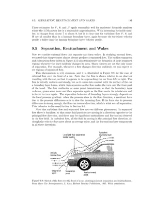 9.5. SEPARATION, REATTACHMENT AND WAKES 181
These estimates for δ∗
, θ, and H apply reasonably well for moderate Reynolds numbers
where the 1/7th power law is a reasonable approximation. With increasing Reynolds num-
ber, n changes from about 7 to about 9, but it is clear that for turbulent ﬂow δ∗
, θ, and
H are all smaller than in a laminar boundary layer, again because the turbulent velocity
proﬁle is fuller than the laminar boundary layer velocity proﬁle.
9.5 Separation, Reattachment and Wakes
Now we consider external ﬂows that separate and form wakes. In studying internal ﬂows,
we noted that sharp corners almost always produce a separated ﬂow. The sudden expansion
and contraction ﬂows shown in Figure 3.15 also demonstrate the formation of large separated
regions whenever the duct suddenly changes its area. Sharp corners are not the only cause
of separation. For example, whenever a ﬂow changes direction suddenly, we can expect to
see regions of separated ﬂow.
This phenomenon is very common, and it is illustrated in Figure 9.8 for the case of
external ﬂow over the front of a car. Note that the ﬂow is shown relative to an observer
traveling with the car, so that it appears to be approaching the car from left to right. The
ﬂow is initially uniform and steady, but as it comes into contact with the surface of the car
a boundary layer forms, which then separates as the ﬂow makes the turn over the front part
of the hood. The ﬂow reattaches at some point downstream, so that the boundary layer
re-forms, grows some more and then separates again as the ﬂow meets the windscreen and
is forced to turn again. The separation behavior of boundary layers strongly depends on
the local pressure gradient: when the pressure rises in the ﬂow direction, a resultant force
due to the pressure diﬀerences acts to slow the incoming ﬂow. If the force due to pressure
diﬀerences is strong enough, the ﬂow can reverse direction, which is what we call separation.
This behavior is discussed further in Section 9.6.
Note that turbulent ﬂow and separated ﬂow are two diﬀerent phenomena. In separated
ﬂow there is backﬂow, so that some ﬂuid particles are moving in a direction opposite to the
principal ﬂow direction, and there may be signiﬁcant unsteadiness and ﬂuctuation observed
in the ﬂow ﬁeld. In turbulent ﬂow, all the ﬂuid is moving in the principal ﬂow direction, al-
though the velocity ﬂuctuates about an average value, and the ﬂuctuations have components
in all three directions.
Figure 9.8: Sketch of the ﬂow over the front of a car, showing points of separation and reattachment.
From Race Car Aerodynamics, J. Katz, Robert Bentley Publishers, 1995. With permission.
 