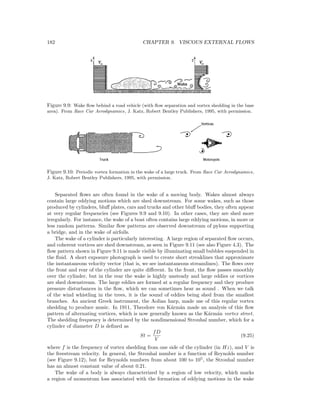 182 CHAPTER 9. VISCOUS EXTERNAL FLOWS
Figure 9.9: Wake ﬂow behind a road vehicle (with ﬂow separation and vortex shedding in the base
area). From Race Car Aerodynamics, J. Katz, Robert Bentley Publishers, 1995, with permission.
Figure 9.10: Periodic vortex formation in the wake of a large truck. From Race Car Aerodynamics,
J. Katz, Robert Bentley Publishers, 1995, with permission.
Separated ﬂows are often found in the wake of a moving body. Wakes almost always
contain large eddying motions which are shed downstream. For some wakes, such as those
produced by cylinders, bluﬀ plates, cars and trucks and other bluﬀ bodies, they often appear
at very regular frequencies (see Figures 9.9 and 9.10). In other cases, they are shed more
irregularly. For instance, the wake of a boat often contains large eddying motions, in more or
less random patterns. Similar ﬂow patterns are observed downstream of pylons supporting
a bridge, and in the wake of airfoils.
The wake of a cylinder is particularly interesting. A large region of separated ﬂow occurs,
and coherent vortices are shed downstream, as seen in Figure 9.11 (see also Figure 4.3). The
ﬂow pattern shown in Figure 9.11 is made visible by illuminating small bubbles suspended in
the ﬂuid. A short exposure photograph is used to create short streaklines that approximate
the instantaneous velocity vector (that is, we see instantaneous streamlines). The ﬂows over
the front and rear of the cylinder are quite diﬀerent. In the front, the ﬂow passes smoothly
over the cylinder, but in the rear the wake is highly unsteady and large eddies or vortices
are shed downstream. The large eddies are formed at a regular frequency and they produce
pressure disturbances in the ﬂow, which we can sometimes hear as sound . When we talk
of the wind whistling in the trees, it is the sound of eddies being shed from the smallest
branches. An ancient Greek instrument, the Aolian harp, made use of this regular vortex
shedding to produce music. In 1911, Theodore von K´arm´an made an analysis of this ﬂow
pattern of alternating vortices, which is now generally known as the K´arm´an vortex street.
The shedding frequency is determined by the nondimensional Strouhal number, which for a
cylinder of diameter D is deﬁned as
St =
fD
V
(9.25)
where f is the frequency of vortex shedding from one side of the cylinder (in Hz), and V is
the freestream velocity. In general, the Strouhal number is a function of Reynolds number
(see Figure 9.12), but for Reynolds numbers from about 100 to 105
, the Strouhal number
has an almost constant value of about 0.21.
The wake of a body is always characterized by a region of low velocity, which marks
a region of momentum loss associated with the formation of eddying motions in the wake
 