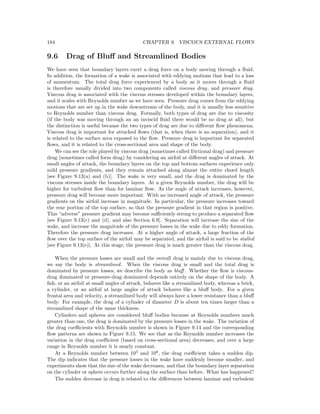 184 CHAPTER 9. VISCOUS EXTERNAL FLOWS
9.6 Drag of Bluﬀ and Streamlined Bodies
We have seen that boundary layers exert a drag force on a body moving through a ﬂuid.
In addition, the formation of a wake is associated with eddying motions that lead to a loss
of momentum. The total drag force experienced by a body as it moves through a ﬂuid
is therefore usually divided into two components called viscous drag, and pressure drag.
Viscous drag is associated with the viscous stresses developed within the boundary layers,
and it scales with Reynolds number as we have seen. Pressure drag comes from the eddying
motions that are set up in the wake downstream of the body, and it is usually less sensitive
to Reynolds number than viscous drag. Formally, both types of drag are due to viscosity
(if the body was moving through an an inviscid ﬂuid there would be no drag at all), but
the distinction is useful because the two types of drag are due to diﬀerent ﬂow phenomena.
Viscous drag is important for attached ﬂows (that is, when there is no separation), and it
is related to the surface area exposed to the ﬂow. Pressure drag is important for separated
ﬂows, and it is related to the cross-sectional area and shape of the body.
We can see the role played by viscous drag (sometimes called frictional drag) and pressure
drag (sometimes called form drag) by considering an airfoil at diﬀerent angles of attack. At
small angles of attack, the boundary layers on the top and bottom surfaces experience only
mild pressure gradients, and they remain attached along almost the entire chord length
[see Figure 9.13(a) and (b)]. The wake is very small, and the drag is dominated by the
viscous stresses inside the boundary layers. At a given Reynolds number, the drag will be
higher for turbulent ﬂow than for laminar ﬂow. As the angle of attack increases, however,
pressure drag will become more important. With an increased angle of attack, the pressure
gradients on the airfoil increase in magnitude. In particular, the pressure increases toward
the rear portion of the top surface, so that the pressure gradient in that region is positive.
This “adverse” pressure gradient may become suﬃciently strong to produce a separated ﬂow
[see Figure 9.13(c) and (d), and also Section 6.9]. Separation will increase the size of the
wake, and increase the magnitude of the pressure losses in the wake due to eddy formation.
Therefore the pressure drag increases. At a higher angle of attack, a large fraction of the
ﬂow over the top surface of the airfoil may be separated, and the airfoil is said to be stalled
[see Figure 9.13(e)]. At this stage, the pressure drag is much greater than the viscous drag.
When the pressure losses are small and the overall drag is mainly due to viscous drag,
we say the body is streamlined. When the viscous drag is small and the total drag is
dominated by pressure losses, we describe the body as bluﬀ . Whether the ﬂow is viscous-
drag dominated or pressure-drag dominated depends entirely on the shape of the body. A
ﬁsh, or an airfoil at small angles of attack, behaves like a streamlined body, whereas a brick,
a cylinder, or an airfoil at large angles of attack behaves like a bluﬀ body. For a given
frontal area and velocity, a streamlined body will always have a lower resistance than a bluﬀ
body. For example, the drag of a cylinder of diameter D is about ten times larger than a
streamlined shape of the same thickness.
Cylinders and spheres are considered bluﬀ bodies because at Reynolds numbers much
greater than one, the drag is dominated by the pressure losses in the wake. The variation of
the drag coeﬃcients with Reynolds number is shown in Figure 9.14 and the corresponding
ﬂow patterns are shown in Figure 9.15. We see that as the Reynolds number increases the
variation in the drag coeﬃcient (based on cross-sectional area) decreases, and over a large
range in Reynolds number it is nearly constant.
At a Reynolds number between 105
and 106
, the drag coeﬃcient takes a sudden dip.
The dip indicates that the pressure losses in the wake have suddenly become smaller, and
experiments show that the size of the wake decreases, and that the boundary layer separation
on the cylinder or sphere occurs further along the surface than before. What has happened?
The sudden decrease in drag is related to the diﬀerences between laminar and turbulent
 