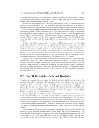 9.7. GOLF BALLS, CRICKET BALLS AND BASEBALLS 187
it can therefore persist for a longer distance without separating (compared to a laminar
ﬂow) because its momentum near the wall is higher to begin with, and it is continually (and
quickly) being replenished by turbulent mixing.
We can now reconsider the dip in the drag coeﬃcient that occurs at a Reynolds number
of about 250,000 (Figure 9.14). The boundary layer over the front face of a sphere or
cylinder is laminar at lower Reynolds numbers, and turbulent at higher Reynolds numbers.
The dip in the drag coeﬃcient occurs at the point where the boundary layer changes from
laminar to turbulent. When it is laminar (Re < 105
), separation starts almost as soon as the
pressure gradient becomes adverse [very near the shoulder, Figure 9.15(d)], and a large wake
forms. When it is turbulent (Re > 106
), separation is delayed [to a point about 20◦
past the
shoulder, Figure 9.15(e)] and the wake is correspondingly smaller. The Reynolds number
where the ﬂow switches and the drag suddenly decreases is called the critical Reynolds
number.
It follows that, if the boundary layer of a sphere could be made turbulent at a Reynolds
number lower than the critical value, the drag should also decrease at the same time. This
can be demonstrated by using a trip wire. A trip wire is simply a wire placed axisymmet-
rically on the front face of the sphere. As the ﬂow passes over the wire, it introduces a
large disturbance into the boundary layer which causes an early transition to turbulence.
Its eﬀect on the size of the wake is quite dramatic, as shown in Figure 9.16. A similar result
can be achieved using surface roughness to “trip” the boundary layer, and Figure 9.17 shows
the eﬀect of increasing surface roughness on the drag coeﬃcient of a sphere.
Elliptical and airfoil shapes display a similar dip in the drag curve at a critical Reynolds
number (see Figure 9.18). Bodies with sharp edges typically do not, at least for Reynolds
numbers greater than about 3000, as in the case of a ﬂat plate set at right angles to the ﬂow
direction. Here the points of separation are ﬁxed at the edges, and they do not change with
position with Reynolds number. The drag coeﬃcients for a number of sharp-edged bodies
are given in Table 9.2. Drag coeﬃcients for a wide variety of other interesting shapes are
shown in Table 9.3.
9.7 Golf Balls, Cricket Balls and Baseballs
Tripping the boundary layer to reduce the drag of spheres is widely used in sports. For
example, golf balls are dimpled. The dimples act as a very eﬀective trip wire, and the
consequent delay in separation reduces the drag on the ball and allows the ball to travel
further for the same amount of eﬀort. A good golfer can easily make a golf ball carry
250 yards, but the same golfer using a smooth ball will only drive it about 100 yards.
Figure 9.17 shows how diﬀerent degrees of roughness reduce the drag on a sphere at high
Reynolds number, and how eﬀective dimples are.
The same principle is used in cricket. A cricket ball has a single, circumferential seam
which looks remarkably like a trip wire. If a cricket ball is bowled without spin so that its
seam is tilted forward on the top of the ball, then the boundary layer over the top surface
becomes turbulent, whereas the boundary layer on the bottom surface remains laminar. The
wake becomes asymmetric, and a downward force is produced so that the ball dips sharply.
A similar eﬀect can be obtained with a baseball or a tennis ball if the seam is held correctly.
The seam on a baseball is more convoluted than on a cricket ball, but its tripping eﬀect is
similar.
The addition of spin complicates this picture enormously. We saw in Section 4.3 and
Figure 6.12 that spin can produce a side force on a ball due to the Magnus eﬀect. The
eﬀect depends strongly on the orientation of the seam. Knuckleball pitchers typically pitch
a baseball with very little spin, and they do not use the Magnus eﬀect. Instead, they
rely largely on the uneven tripping of the boundary layer. Even a little spin will make
 